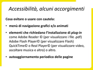 Accessibilità, alcuni accorgimenti
Cosa evitare o usare con cautela:
• menù di navigazione grafici e/o animati
• elementi che richiedano l’installazione di plug-in
  come Adobe Reader © (per visualizzare i file .pdf)
  Adobe Flash Player© (per visualizzare Flash)
  QuickTime© o Real Player© (per visualizzare video,
  ascoltare musica e altro) o altro.
• autoaggiornamento periodico delle pagine
 
