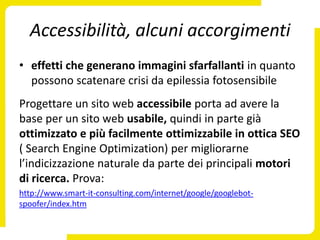 Accessibilità, alcuni accorgimenti
• effetti che generano immagini sfarfallanti in quanto
  possono scatenare crisi da epilessia fotosensibile
Progettare un sito web accessibile porta ad avere la
base per un sito web usabile, quindi in parte già
ottimizzato e più facilmente ottimizzabile in ottica SEO
( Search Engine Optimization) per migliorarne
l’indicizzazione naturale da parte dei principali motori
di ricerca. Prova:
http://www.smart-it-consulting.com/internet/google/googlebot-
spoofer/index.htm
 