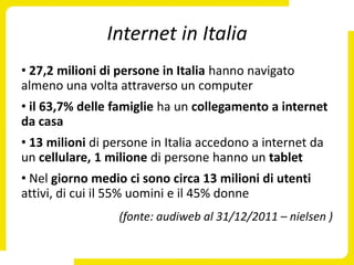 Internet in Italia
• 27,2 milioni di persone in Italia hanno navigato
almeno una volta attraverso un computer
• il 63,7% delle famiglie ha un collegamento a internet
da casa
• 13 milioni di persone in Italia accedono a internet da
un cellulare, 1 milione di persone hanno un tablet
• Nel giorno medio ci sono circa 13 milioni di utenti
attivi, di cui il 55% uomini e il 45% donne
                  (fonte: audiweb al 31/12/2011 – nielsen )
 