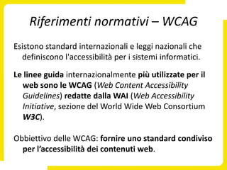 Riferimenti normativi – WCAG
Esistono standard internazionali e leggi nazionali che
  definiscono l'accessibilità per i sistemi informatici.

Le linee guida internazionalmente più utilizzate per il
  web sono le WCAG (Web Content Accessibility
  Guidelines) redatte dalla WAI (Web Accessibility
  Initiative, sezione del World Wide Web Consortium
  W3C).

Obbiettivo delle WCAG: fornire uno standard condiviso
  per l’accessibilità dei contenuti web.
 
