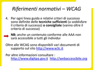 Riferimenti normativi – WCAG
4. Per ogni linea guida e relativi criteri di successo
   sono definite delle tecniche sufficienti (a soddisfare
   il criterio di successo) o consigliate (vanno oltre il
   criterio di successo)
   NB: anche un contenuto conforme alle AAA non
   sarà accessibile a tutti gli individui
Oltre alle WCAG sono disponibili vari documenti di
    supporto sul sito http://www.w3c.it
Per altre informazioni consultare :
   http://www.digitpa.gov.it http://webaccessibile.org
 