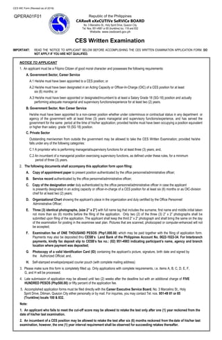 CES WE Form (Revised as of 2018)
Republic of the Philippines
CAReeR eXeCUTIVe SeRVICe BOARD
No. 3 Marcelino St., Holy Spirit Drive, Quezon City
Tel. Nos. 951-4981 or 85 (trunkline) loc. 118 and 832
Website. www.cesboard.gov.ph
CES Written Examination
IMPORTANT: READ THE ‘NOTICE TO APPLICANT’ BELOW BEFORE ACCOMPLISHING THE CES WRITTEN EXAMINATION APPLICATION FORM. DO
NOT APPLY IF YOU ARE NOT QUALIFIED.
NOTICE TO APPLICANT
1. An applicant must be a Filipino Citizen of good moral character and possesses the following requirements:
A. Government Sector, Career Service
A.1 He/she must have been appointed to a CES position; or
A.2 He/she must have been designated in an Acting Capacity or Officer-In-Charge (OIC) of a CES position for at least
six (6) months; or
A.3 He/she must have been appointed or designated/incumbent to at least a Salary Grade 18 (SG-18) position and actually
performing adequate managerial and supervisory functions/experience for at least two (2) years.
B. Government Sector, Non Career Service
He/she must have been appointed to a non-career position whether under coterminous or contractual status in any department or
agency of the government with at least three (3) years managerial and supervisory functions/experience, and has served the
government for the same period at the time of his/her application; provided he/she must have been occupying a position equivalent
or higher than salary grade 18 (SG 18) position.
C. Private Sector
Outstanding men/women from outside the government may be allowed to take the CES Written Examination; provided he/she
falls under any of the following categories:
C.1 A proprietor who is performing managerial/supervisory functions for at least three (3) years; and,
C.2 An incumbent of a managerial position exercising supervisory functions, as defined under these rules, for a minimum
period of three (3) years.
2. The following documents shall accompany this application form upon filing:
A. Copy of appointment paper to present position authenticated by the office personnel/administrative officer;
B. Service record authenticated by the office personnel/administrative officer;
C. Copy of the designation order duly authenticated by the office personnel/administrative officer in case the applicant
is presently designated in an acting capacity or officer-in-charge of a CES position for at least six (6) months or as OIC-division
chief for at least two (2) years;
D. Organizational Chart showing the applicant’s place in the organization and duly certified by the Office Personnel/
Administrative Officer;
E. Three (3) identical photographs, (size 2” x 2”) with full name tag that includes the surname, first name and middle initial taken
not more than six (6) months before the filing of the application. Only two (2) of the three (3) 2” x 2” photographs shall be
submitted upon filing of the application. The applicant shall keep the third 2” x 2” photograph and shall bring the same on the day
of the examination for posting in the examinee seat plan. Pictures that are scanned, photocopied or computer-enhanced will not
be accepted;
F. Examination fee of ONE THOUSAND PESOS (Php1,000.00) which may be paid together with the filing of application form.
Payments may also be deposited thru CESB’s Land Bank of the Philippines Account No. 0622-1022-34. For Interbranch
payments, kindly fax deposit slip to CESB’s fax no.: (02) 951-4983 indicating participant’s name, agency and branch
location where payment was deposited;
G. Photocopy of a valid Identification Card (ID) containing the applicant’s picture, signature, birth date and signed by
the Authorized Official; and,
H. Self-stamped envelope/prepaid courier pouch (with complete mailing address)
3. Please make sure this form is completely filled up. Only applications with complete requirements, i.e. items A, B, C, D, E, F,
G, and H will be processed.
4. Late submission of application may be allowed until two (2) weeks after the deadline but with an additional charge of FIVE
HUNDRED PESOS (Php500.00) or fifty percent of the application fee.
5. Accomplished application forms must be filed directly with the Career Executive Service Board, No. 3 Marcelino St., Holy
Spirit Drive, Diliman, Quezon City either personally or by mail. For inquiries, you may contact Tel. nos. 951-49 81 or 85
(Trunkline) locals 100 & 832.
Note:
1. An applicant who fails to meet the cut-off score may be allowed to retake the test only after one (1) year reckoned from the
date of his/her last examination.
2. An incumbent of a CES position may be allowed to retake the test after six (6) months reckoned from thedate of his/her last
examination, however, the one (1) year interval requirement shall be observed for succeeding retakes thereafter.
QPERA01F01
 