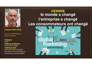 Jacques	Folon	Ph.D.	
Partner	&	GDPR	Director	
Edge	Consulting	
Professeur		
ICHEC		
Maître	de	conférences		
Université	de	Liège		
Professeur	invité		
Université	Saint	Louis	(Bxl)	
ESC	Rennes	School	of	Business	
Université	de	Lorraine	(Metz)		
le monde a changé
l’entreprise a changé
Les consommateurs ont changé
CESWEB
 