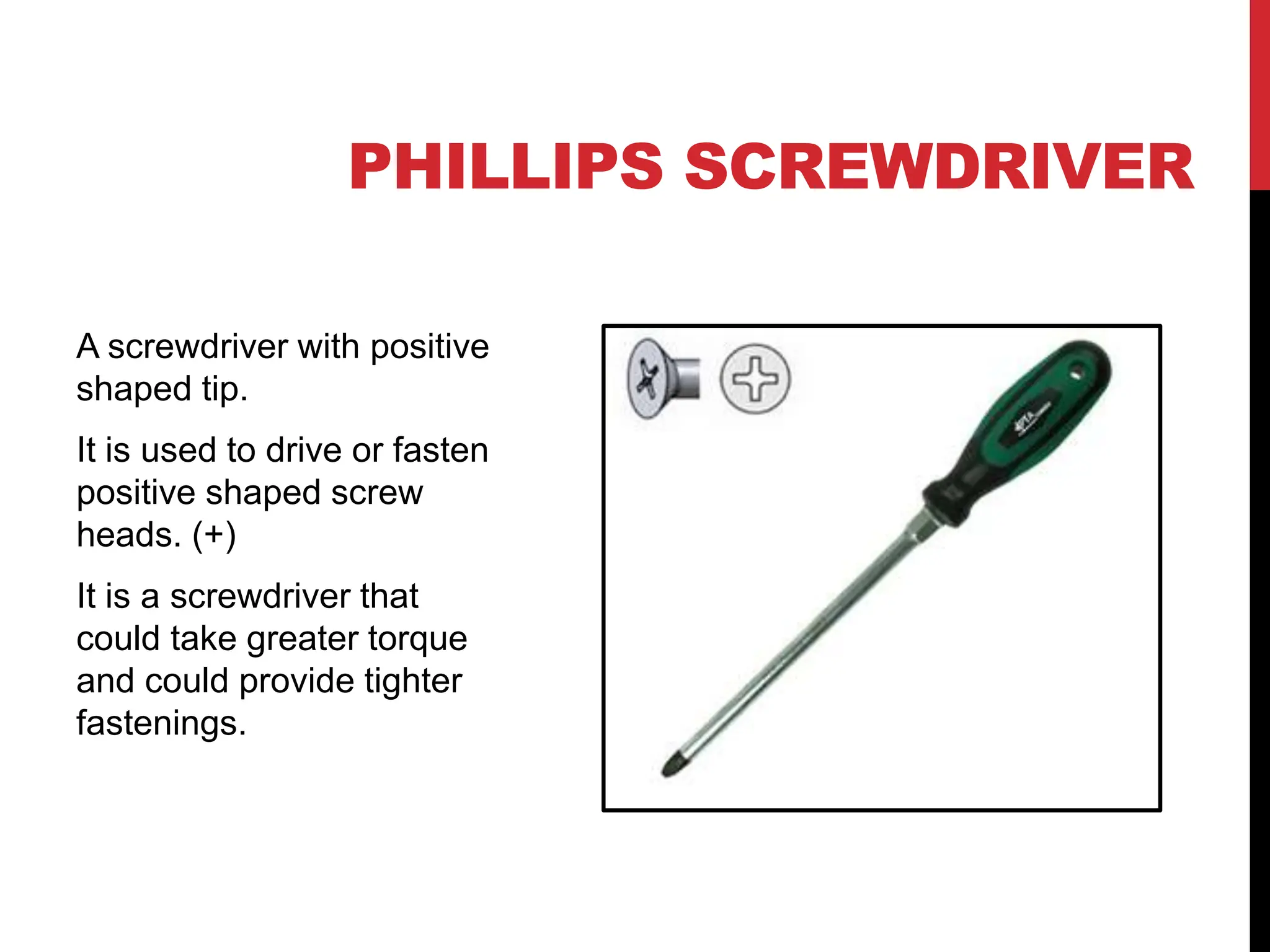 PHILLIPS SCREWDRIVER
A screwdriver with positive
shaped tip.
It is used to drive or fasten
positive shaped screw
heads. (+)
It is a screwdriver that
could take greater torque
and could provide tighter
fastenings.
 