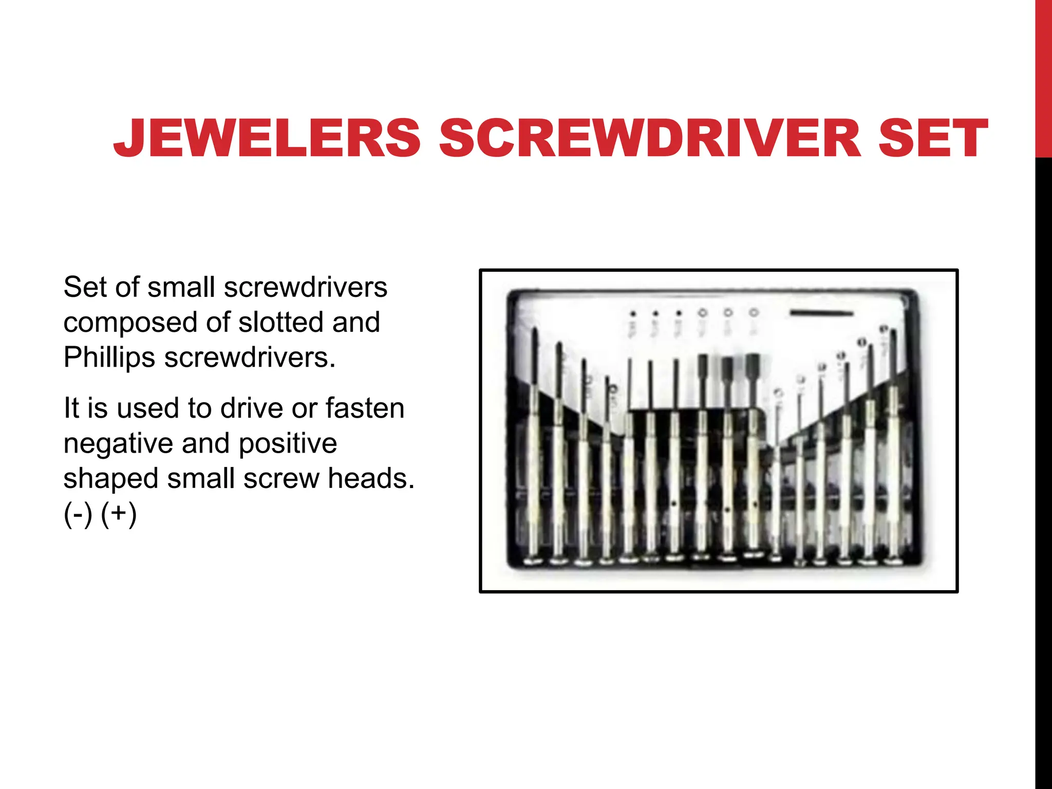 JEWELERS SCREWDRIVER SET
Set of small screwdrivers
composed of slotted and
Phillips screwdrivers.
It is used to drive or fasten
negative and positive
shaped small screw heads.
(-) (+)
 