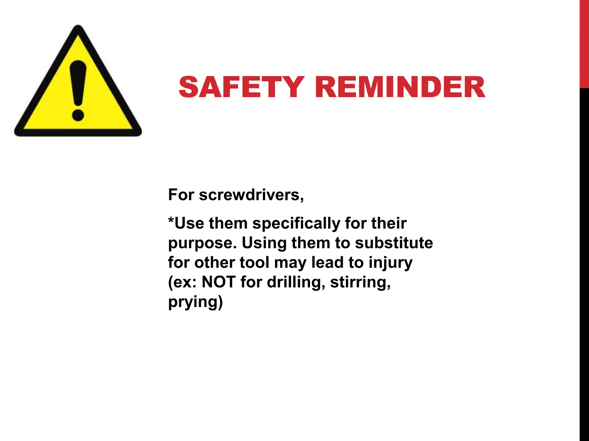 SAFETY REMINDER
For screwdrivers,
*Use them specifically for their
purpose. Using them to substitute
for other tool may lead to injury
(ex: NOT for drilling, stirring,
prying)
 