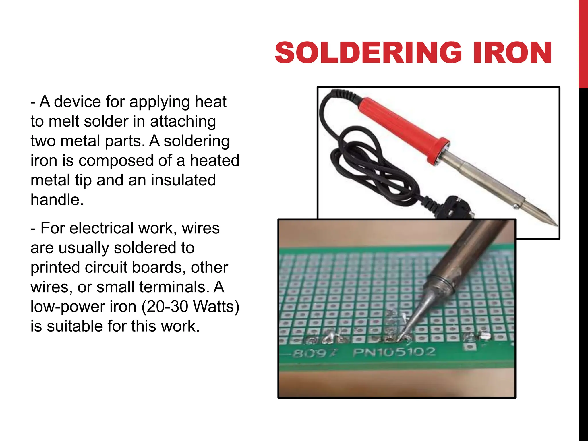 SOLDERING IRON
- A device for applying heat
to melt solder in attaching
two metal parts. A soldering
iron is composed of a heated
metal tip and an insulated
handle.
- For electrical work, wires
are usually soldered to
printed circuit boards, other
wires, or small terminals. A
low-power iron (20-30 Watts)
is suitable for this work.
 