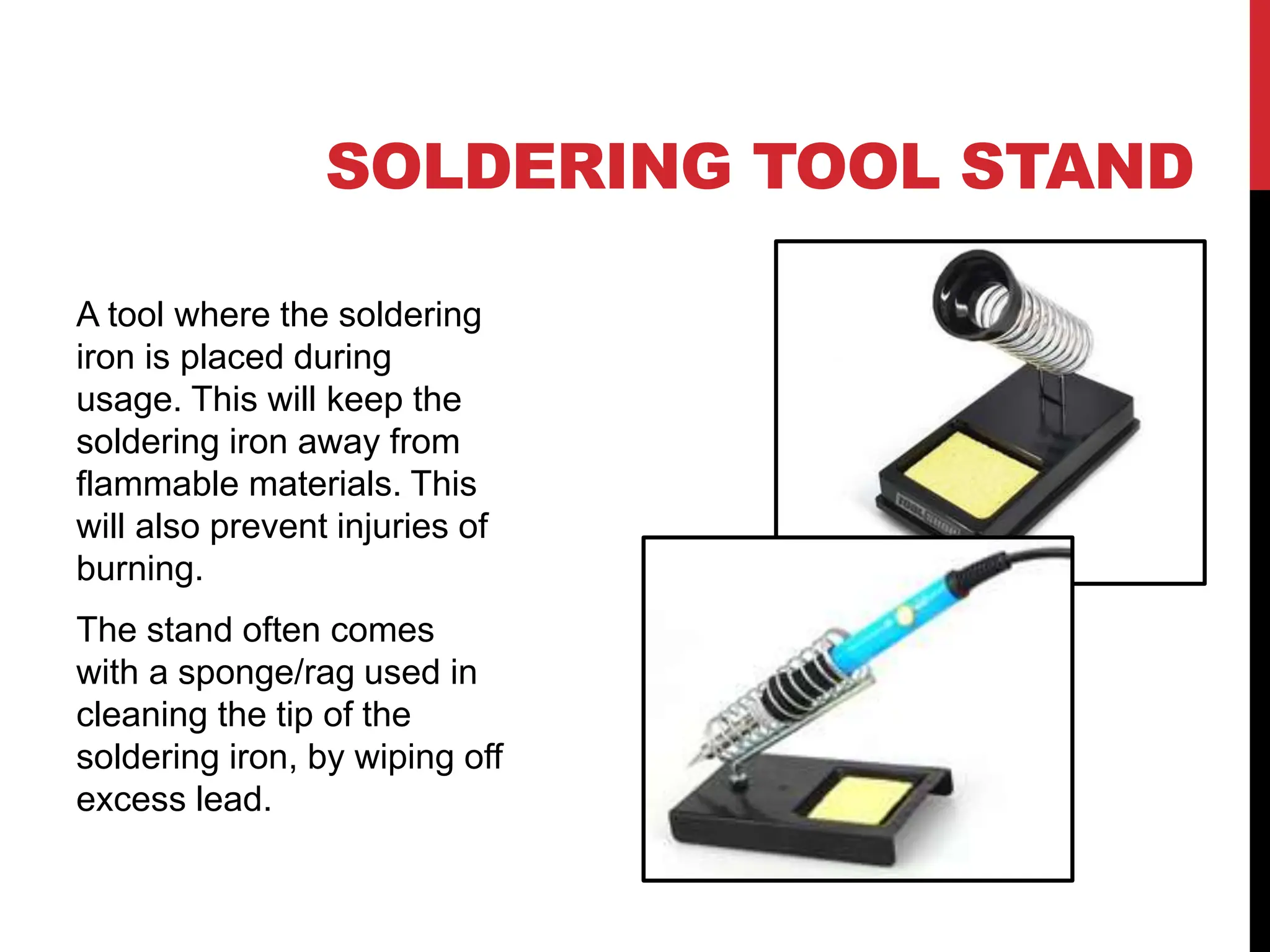 SOLDERING TOOL STAND
A tool where the soldering
iron is placed during
usage. This will keep the
soldering iron away from
flammable materials. This
will also prevent injuries of
burning.
The stand often comes
with a sponge/rag used in
cleaning the tip of the
soldering iron, by wiping off
excess lead.
 