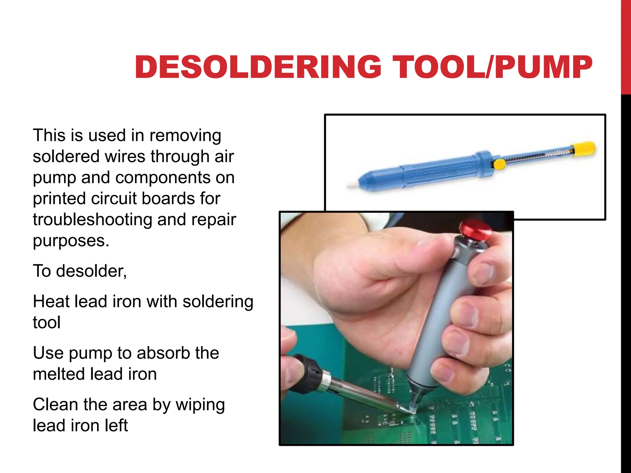 DESOLDERING TOOL/PUMP
This is used in removing
soldered wires through air
pump and components on
printed circuit boards for
troubleshooting and repair
purposes.
To desolder,
Heat lead iron with soldering
tool
Use pump to absorb the
melted lead iron
Clean the area by wiping
lead iron left
 