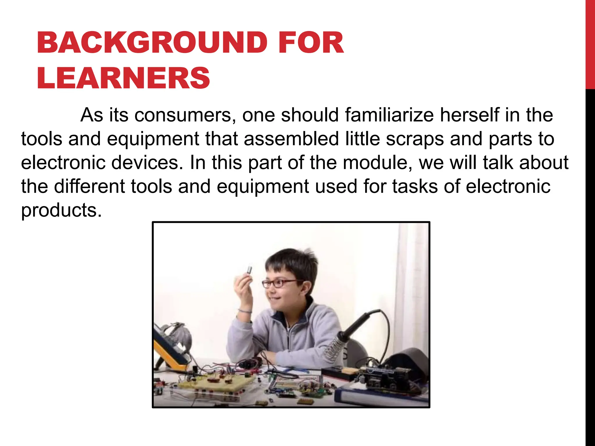 BACKGROUND FOR
LEARNERS
As its consumers, one should familiarize herself in the
tools and equipment that assembled little scraps and parts to
electronic devices. In this part of the module, we will talk about
the different tools and equipment used for tasks of electronic
products.
 
