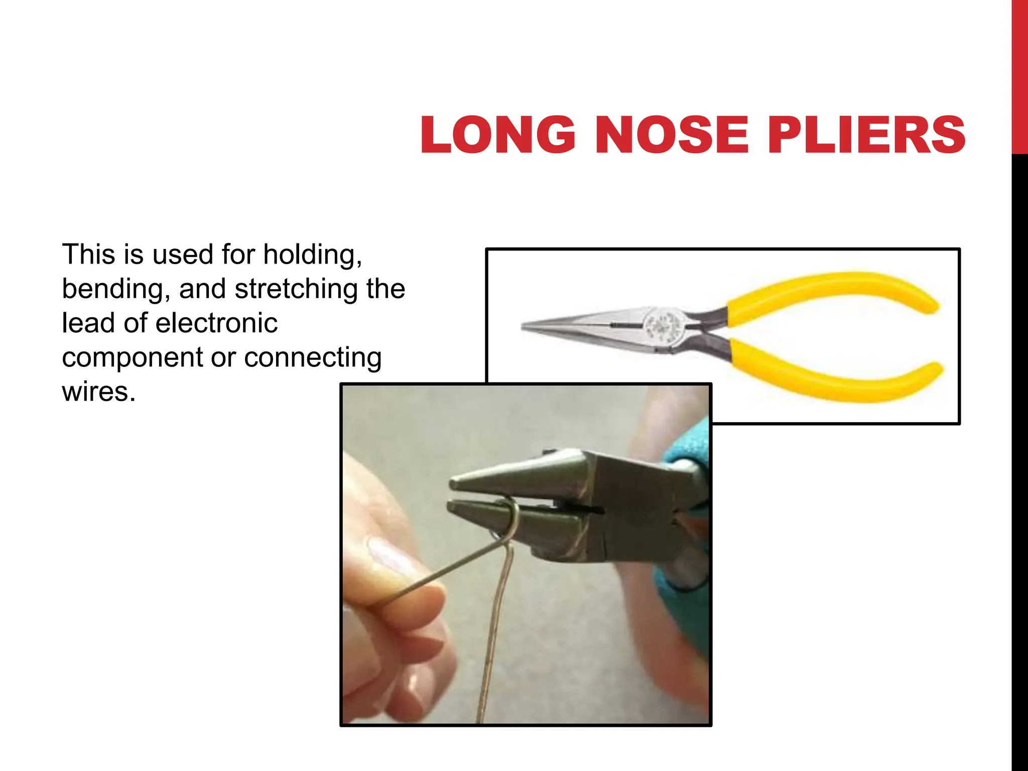LONG NOSE PLIERS
This is used for holding,
bending, and stretching the
lead of electronic
component or connecting
wires.
 