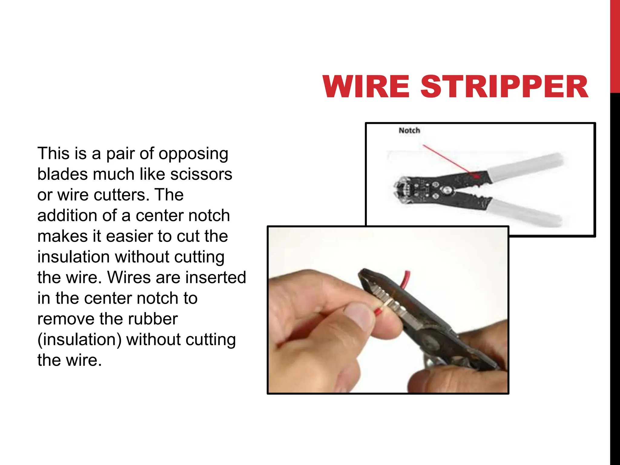 WIRE STRIPPER
This is a pair of opposing
blades much like scissors
or wire cutters. The
addition of a center notch
makes it easier to cut the
insulation without cutting
the wire. Wires are inserted
in the center notch to
remove the rubber
(insulation) without cutting
the wire.
 