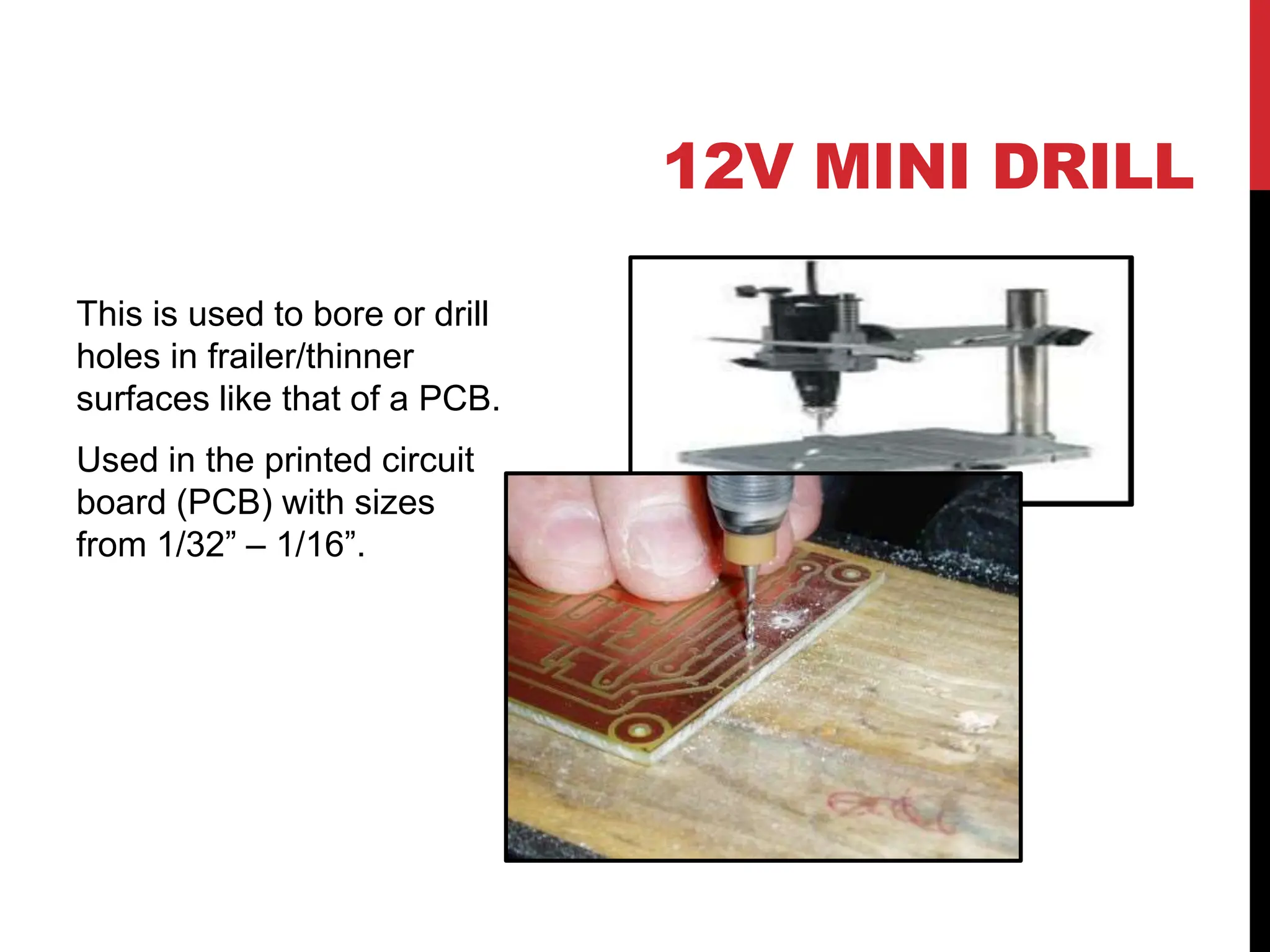 12V MINI DRILL
This is used to bore or drill
holes in frailer/thinner
surfaces like that of a PCB.
Used in the printed circuit
board (PCB) with sizes
from 1/32” – 1/16”.
 