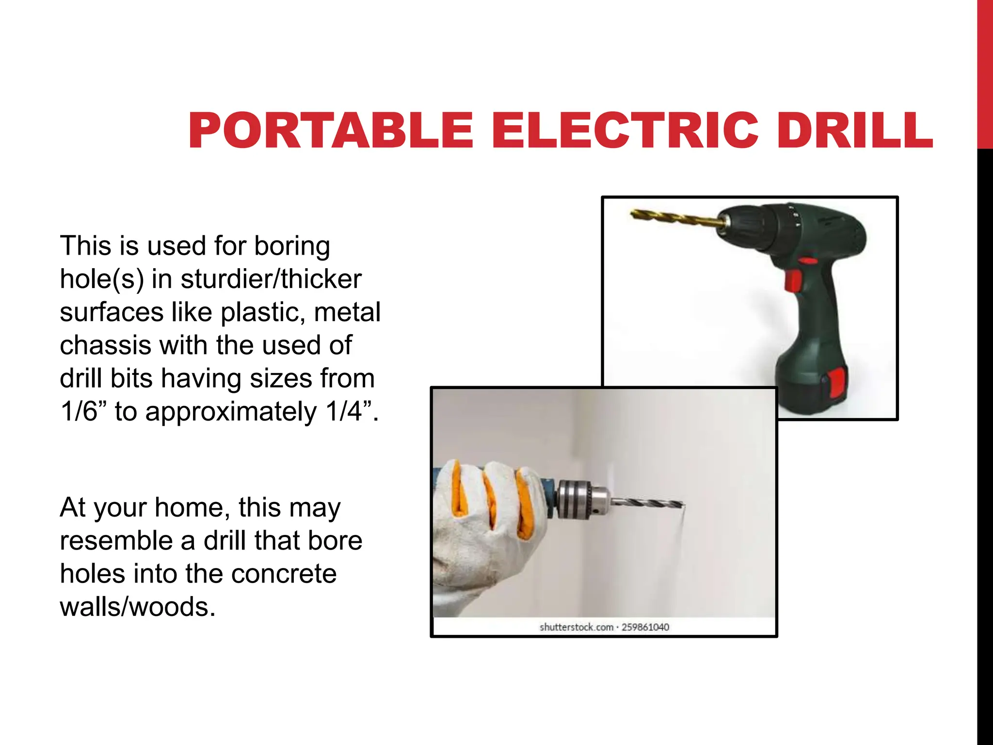 PORTABLE ELECTRIC DRILL
This is used for boring
hole(s) in sturdier/thicker
surfaces like plastic, metal
chassis with the used of
drill bits having sizes from
1/6” to approximately 1/4”.
At your home, this may
resemble a drill that bore
holes into the concrete
walls/woods.
 