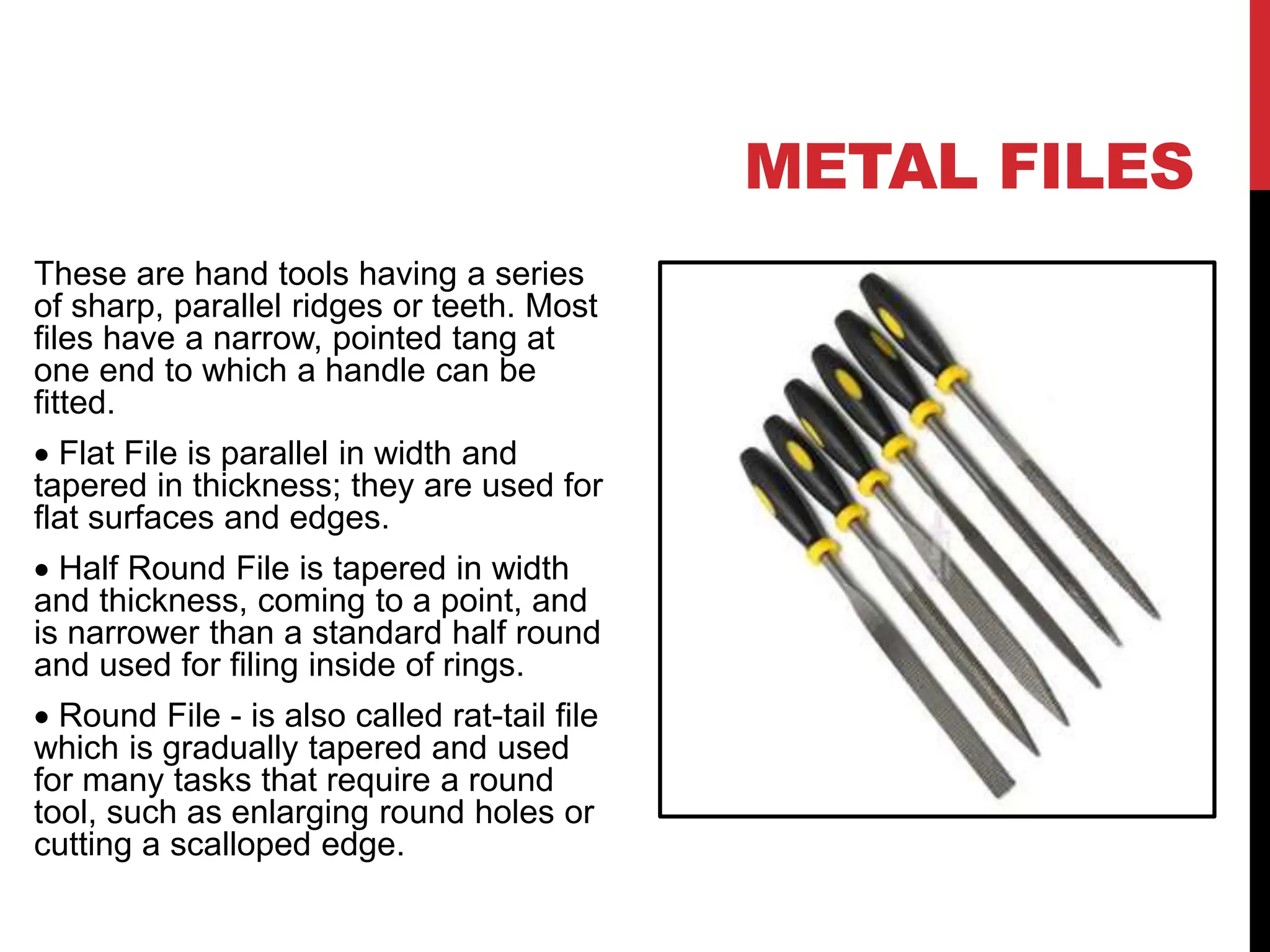 METAL FILES
These are hand tools having a series
of sharp, parallel ridges or teeth. Most
files have a narrow, pointed tang at
one end to which a handle can be
fitted.
 Flat File is parallel in width and
tapered in thickness; they are used for
flat surfaces and edges.
 Half Round File is tapered in width
and thickness, coming to a point, and
is narrower than a standard half round
and used for filing inside of rings.
 Round File - is also called rat-tail file
which is gradually tapered and used
for many tasks that require a round
tool, such as enlarging round holes or
cutting a scalloped edge.
 