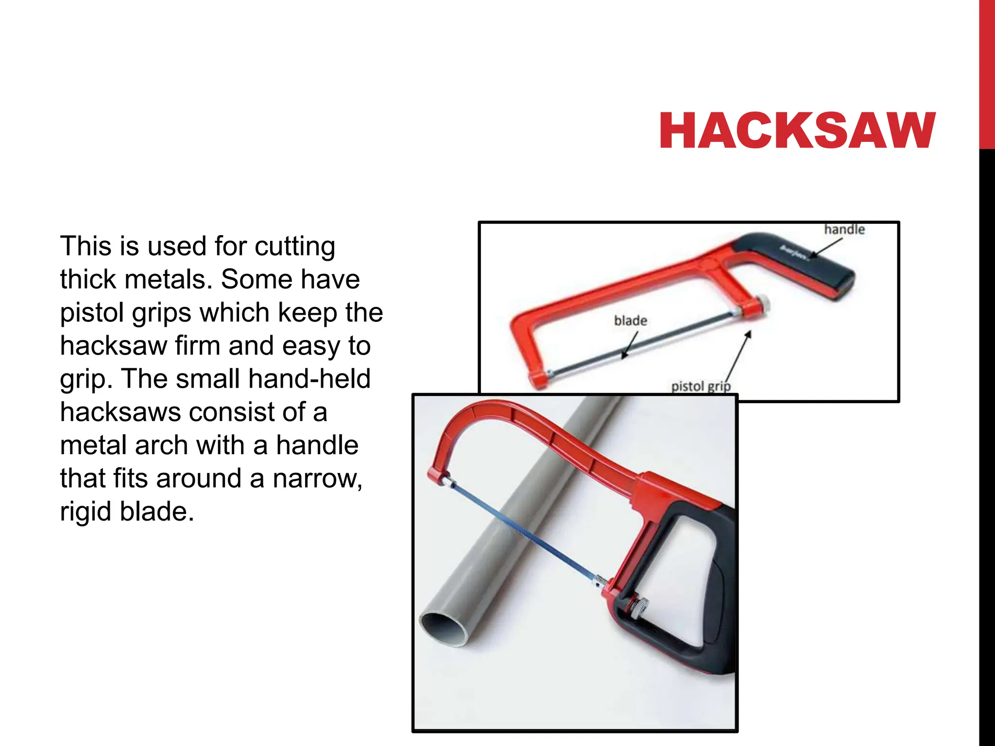 HACKSAW
This is used for cutting
thick metals. Some have
pistol grips which keep the
hacksaw firm and easy to
grip. The small hand-held
hacksaws consist of a
metal arch with a handle
that fits around a narrow,
rigid blade.
 