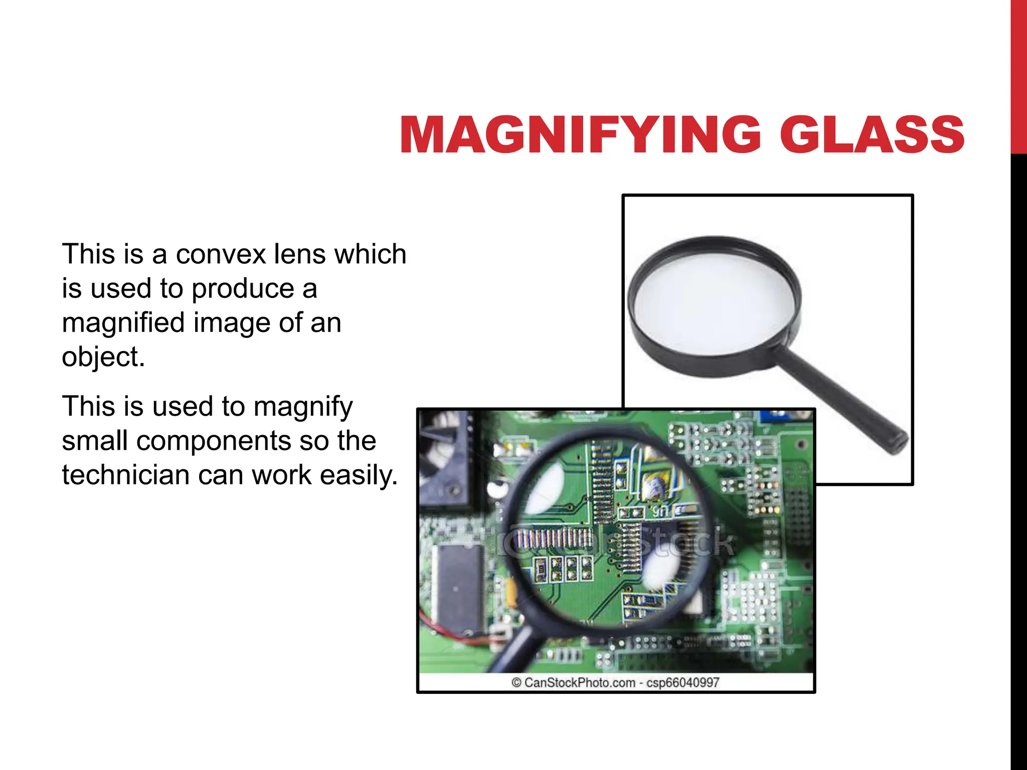 MAGNIFYING GLASS
This is a convex lens which
is used to produce a
magnified image of an
object.
This is used to magnify
small components so the
technician can work easily.
 