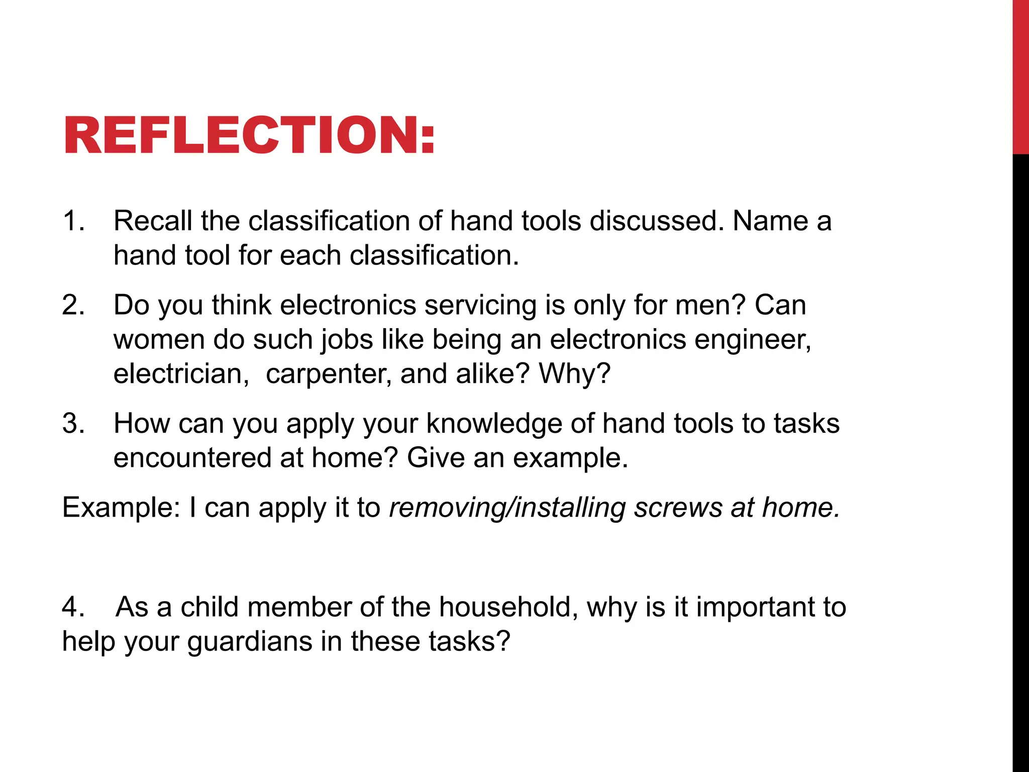 REFLECTION:
1. Recall the classification of hand tools discussed. Name a
hand tool for each classification.
2. Do you think electronics servicing is only for men? Can
women do such jobs like being an electronics engineer,
electrician, carpenter, and alike? Why?
3. How can you apply your knowledge of hand tools to tasks
encountered at home? Give an example.
Example: I can apply it to removing/installing screws at home.
4. As a child member of the household, why is it important to
help your guardians in these tasks?
 