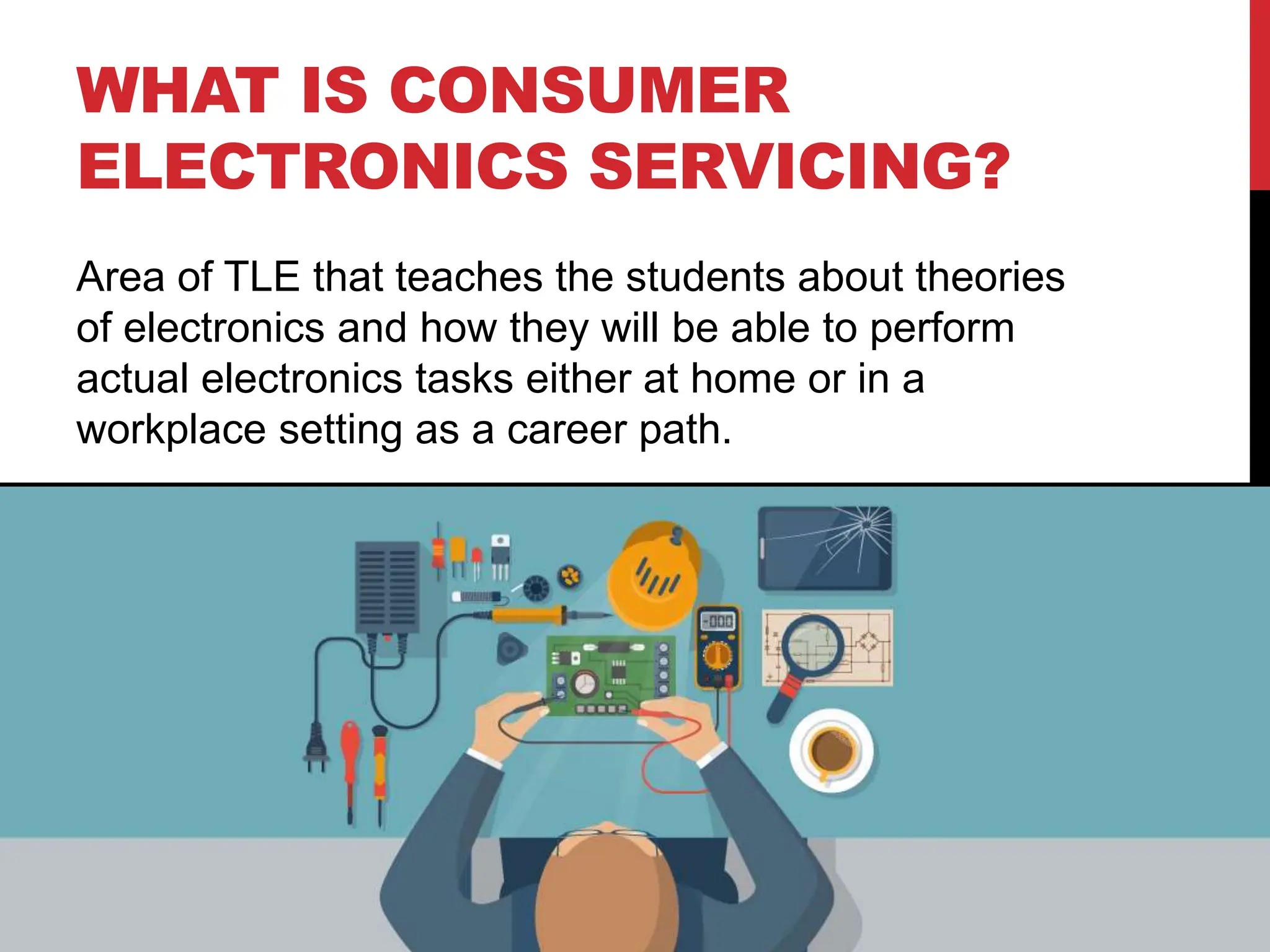 WHAT IS CONSUMER
ELECTRONICS SERVICING?
Area of TLE that teaches the students about theories
of electronics and how they will be able to perform
actual electronics tasks either at home or in a
workplace setting as a career path.
 