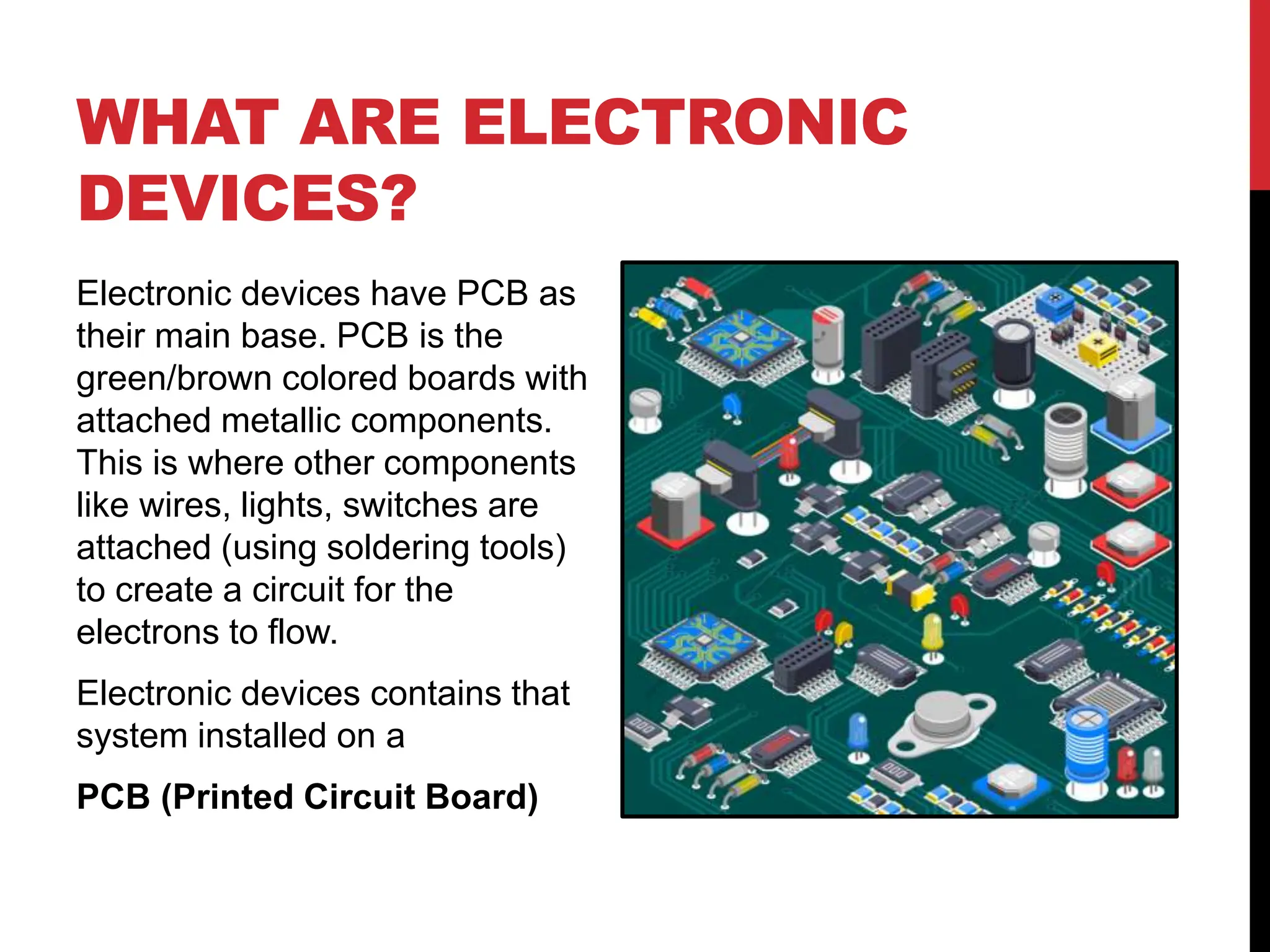 WHAT ARE ELECTRONIC
DEVICES?
Electronic devices have PCB as
their main base. PCB is the
green/brown colored boards with
attached metallic components.
This is where other components
like wires, lights, switches are
attached (using soldering tools)
to create a circuit for the
electrons to flow.
Electronic devices contains that
system installed on a
PCB (Printed Circuit Board)
 