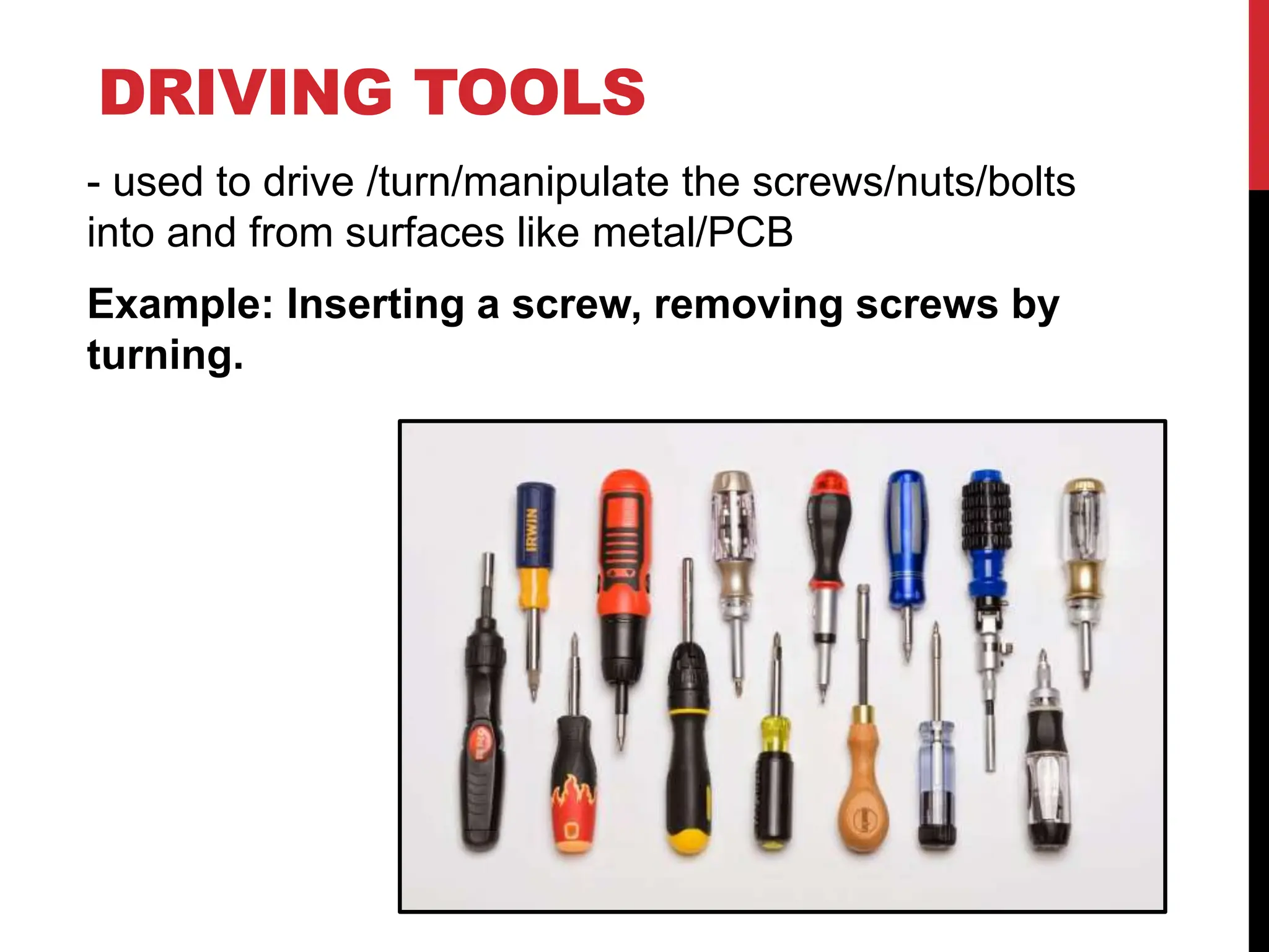 DRIVING TOOLS
- used to drive /turn/manipulate the screws/nuts/bolts
into and from surfaces like metal/PCB
Example: Inserting a screw, removing screws by
turning.
 