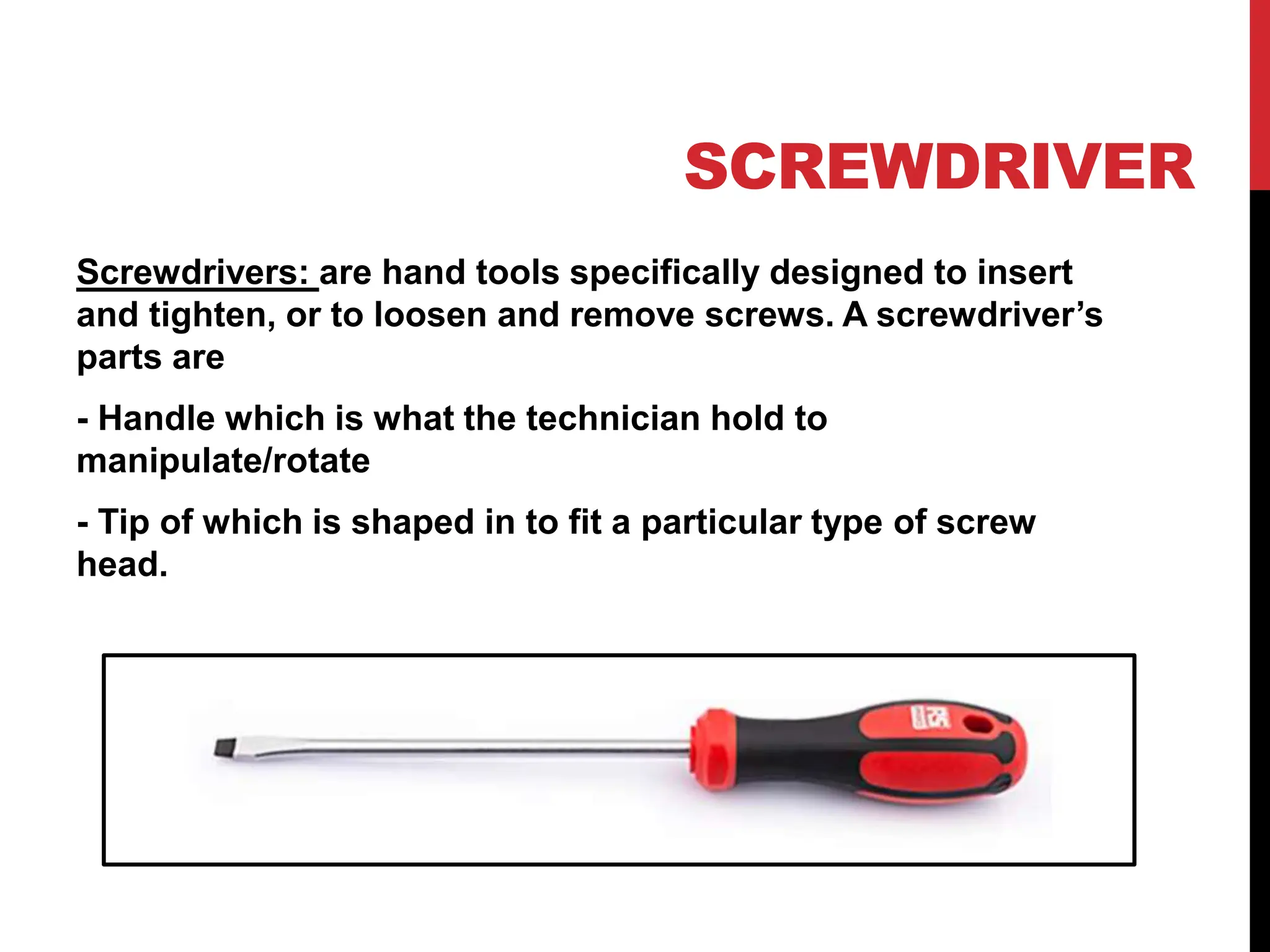 SCREWDRIVER
Screwdrivers: are hand tools specifically designed to insert
and tighten, or to loosen and remove screws. A screwdriver’s
parts are
- Handle which is what the technician hold to
manipulate/rotate
- Tip of which is shaped in to fit a particular type of screw
head.
 