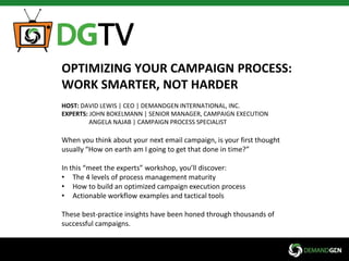 OPTIMIZING YOUR CAMPAIGN PROCESS:
WORK SMARTER, NOT HARDER
HOST: DAVID LEWIS | CEO | DEMANDGEN INTERNATIONAL, INC.
EXPERTS: JOHN BOKELMANN | SENIOR MANAGER, CAMPAIGN EXECUTION
ANGELA NAJAB | CAMPAIGN PROCESS SPECIALIST
When you think about your next email campaign, is your first thought
usually “How on earth am I going to get that done in time?”
In this “meet the experts” workshop, you’ll discover:
• The 4 levels of process management maturity
• How to build an optimized campaign execution process
• Actionable workflow examples and tactical tools
These best-practice insights have been honed through thousands of
successful campaigns.
 