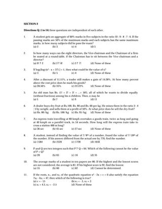 SECTION 2

Directions Q. 1 to 14: these questions are independent of each other.

1.      A student gets an aggregate of 60% marks in five subjects in the ratio 10 : 9 : 8 : 7 : 6. If the
        passing marks are 50% of the maximum marks and each subjects has the same maximum
        marks, in how many subjects did he pass the exam?
        (a) 2           (b) 3           (c) 4           (d) 5

2.      In how many ways can the eight directors, the Vice-chairman and the Chairman of a firm
        be seated at a round-table, if the Chairman has to sit between the Vice-chairman and a
        director?
        (a) 9! ? 2      (b) 2 ? 8!       (c) 2 ? 7!     (d) None of these

3.      If log2 [log7 (x 2 - x + 37) ] = 1, then what could be the value of x?
        (a) 3                 (b) 5              (c) 4          (d) None of these

4.      After a discount of 11.11%, a trader still makes a gain of 14.28%. At how many percent
        above the cost price does he mark his goods?
        (a) 28.56%      (b) 35%         (c) 22.22%       (d) None of these

5.      An old man has Rs. (1! + 2! + 3! + ...+ 50!), all of which he wants to divide equally
        (without fractions) among his n children. Then, n may be
        (a) 5           (b) 7           (c) 9            (d) 11

6.      A dealer buys dry fruit at Rs.100, Rs. 80 and Rs. 60 per kg. He mixes them in the ratio 3 : 4
        : 5 by weight, and sells them at a profit of 50%. At what price does he sell the dry fruit?
        (a) Rs. 80/kg    (b) Rs. 100/kg (c) Rs. 95/kg      (d) None of these

7.      An express train travelling at 80 kmph overtakes a goods train, twice as long and going
        at 40 kmph on a parallel track, in 54 seconds. How long will the express train take to
        cross a station 400 m long?
        (a) 36 sec        (b) 45 sec     (c) 27 sec    (d) None of these

8.      A student, instead of finding the value of 7/8th of a number, found the value of 7/18th of
        the number. If his answer differed from the actual one by 770, find the number.
        (a) 1584        (b) 2520         (c) 1728         (d) 1656

9.      P and Q are two integers such that P ? Q = 64. Which of the following cannot be the value
        of P + Q?
        (a) 20         (b) 65           (c) 16          (d) 35

10.     The average marks of a student in ten papers are 80. If the highest and the lowest scores
        are not considered, the average is 81. If his highest score is 92, find the lowest.
        (a) 55          (b) 60           (c) 62            (d) Cannot be determined.

11.     If the roots, x 1 , and x2 , of the quadratic equation x2 - 2x + c = 0 also satisfy the equation
        7x 2 - 4x 1 = 47, then which of the following is true?
        (a) c = - 15                          (b) x 1 = - 5, x 2 = 3
        (c) x 1 = 4.5, x 2 = - 2.5            (d) None of these
 