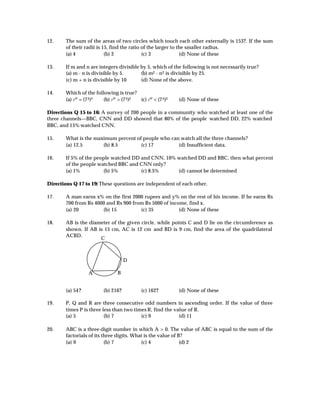 12.     The sum of the areas of two circles which touch each other externally is 153?. If the sum
        of their radii is 15, find the ratio of the larger to the smaller radius.
        (a) 4              (b) 2             (c) 3             (d) None of these

13.     If m and n are integers divisible by 5, which of the following is not necessarily true?
        (a) m - n is divisible by 5.      (b) m2 - n 2 is divisible by 25.
        (c) m + n is divisible by 10      (d) None of the above.

14.     Which of the following is true?
        (a) 7 ³² = (7 3 )² (b) 7 ³² > (7 3 )2 (c) 7 ³² < (7 3 )2   (d) None of these

Directions Q 15 to 16: A survey of 200 people in a community who watched at least one of the
three channels—BBC, CNN and DD showed that 80% of the people watched DD, 22% watched
BBC, and 15% watched CNN.

15.     What is the maximum percent of people who can watch all the three channels?
        (a) 12.5       (b) 8.5        (c) 17         (d) Insufficient data.

16.     If 5% of the people watched DD and CNN, 10% watched DD and BBC, then what percent
        of the people watched BBC and CNN only?
        (a) 1%          (b) 5%         (c) 8.5%     (d) cannot be determined

Directions Q 17 to 19: These questions are independent of each other.

17.     A man earns x% on the first 2000 rupees and y% on the rest of his income. If he earns Rs
        700 from Rs 4000 and Rs 900 from Rs 5000 of income, find x.
        (a) 20         (b) 15          (c) 35           (d) None of these

18.     AB is the diameter of the given circle, while points C and D lie on the circumference as
        shown. If AB is 15 cm, AC is 12 cm and BD is 9 cm, find the area of the quadrilateral
        ACBD.
                      C



                                        D

                    A               B


        (a) 54?             (b) 216?             (c) 162?          (d) None of these

19.     P, Q and R are three consecutive odd numbers in ascending order. If the value of three
        times P is three less than two times R, find the value of R.
        (a) 5             (b) 7           (c) 9            (d) 11

20.     ABC is a three-digit number in which A > 0. The value of ABC is equal to the sum of the
        factorials of its three digits. What is the value of B?
        (a) 9              (b) 7           (c) 4              (d) 2
 