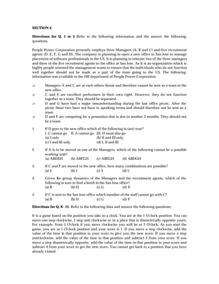 SECTION 4

Directions for Q. 1 to 5 Refer to the following information and the answer the following
                        :
questions.

People Power Corporation presently employs three Managers (A, B and C) and five recruitment
agents (D, E, F, G and H). The company is planning to open a new office in San Jose to manage
placement of software professionals in the US. It is planning to relocate two of the three managers
and three of the five recruitment agents to the office at San Jose. As it is an organization which is
highly people oriented the management wants to ensure that the individuals who do not function
well together should not be made as a part of the team going to the US. The following
information was available to the HR department of People Power Corporation.

?       Managers A and C are at each others throat and therefore cannot be sent as a team to the
        new office.
?       C and E are excellent performers in their own right. However, they do not function
        together as a team. They should be separated.
?       D and G have had a major misunderstanding during the last office picnic. After the
        picnic these two have not been in speaking terms and should therefore not be sent as a
        team.
?       D and F are competing for a promotion that is due in another 3 months. They should not
        be a team.

1.      If D goes to the new office which of the following is (are) true?
        I. C cannot go II. A cannot go III. H must also go
        (a) I only                       (b) II and III only
        (c) I and III only               (d) I, II and III

2.      If A is to be moved as one of the Managers, which of the following cannot be a possible
        working unit?
        (a) ABDEH       (b) ABFGH       (c) ABEGH      (d) ABDGH

3.      If C and F are moved to the new office, how many combinations are possible?
        (a) 4           (b) 1           (c) 3          (d) 5

4.      Given the group dynamics of the Managers and the recruitment agents, which of the
        following is sure to find a berth in the San Jose office?
        (a) B            (b) H             (c) G            (d) E

5.      If C is sent to the San Jose office which member of the staff cannot go with C?
        (a) B              (b) D            (c) G         (d) F

Directions for Q. 6 - 11: Refer to the following data and answer the following questions.

It is a game based on the position you take in a clock. You are at the 1 O’clock position. You can
move one step clockwise, 1 step anti clockwise or to a place that is diametrically opposite yours.
For example, from 1 O’clock if you move clockwise you will be at 2 O      ’clock. As you start the
game, you are at 1 O’clock position and your score is 1. If you move a step clockwise, add the
value of the time in that position to your score to give you the new score. If you move a step
anticlockwise, add the value of the time in that position and subtract 2 from your score. If you
move a step diametrically opposite, add the value of the time in that position to your score and
subtract 4 from your score to get the new score. You cannot get back to a position that you have
already visited.
 