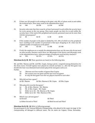 22.     If there are 355 people in all working in the plant, only 20% of whom work in and within
        the technical layer. How many work in the administration layer?
        (a)      284              (b) 230         (c) 218          (d) 262

23.     Security rules state that there must be at least 3 personnel in and within the security layer
        for every person in the core group. How many people can there be in and within the
        security layer, if the total of the peripheral and security personnel must not be more than
        110 (for cost purposes)?
        (a)      40                (b) 32           (c) 58           (d) 30

24.     If the number of people in the plant is slashed by 15%, 50% of which is in the peripheral
        layer resulting in the number of personnel in that layer dropping to 42, what was the
        original number of employees in the plant?
        (a)      240            (b) 120           (c) 180        (d) 160

25.     If only the employees at or outside the administration layer are the ones who do not need
        an extra security clearance and if there are 360 people in the factory and 48 people work
        in the administration layer, what percentage of employees need security clearance?
        (a)      70%             (b) 72%          (c) 74%         (d) 75%

Directions for Q. 26 - 28: These questions are based on the following data:

Mr. and Mrs. Sharma and Mr. and Mrs. Gupta, during a picnic, competed among themselves for
the chess crown. Overall 3 games were played on a knock out basis, i.e., after the first game was
decided the loser was eliminated and winner played the next game and so on.
Further,
         (a)     Sharmas won less number of games than Guptas
         (b)    The women won one game and the men won two games
         (c)    In only the first game were the two players married to each other.

26.     Who did not lose a game?
        (a) Mr. Sharma         (b) Mrs. Sharma (c) Mr. Gupta       (d) Mrs. Gupta

27.     Who played & won the first game?
        (a)    Mr. & Mrs. Sharma – Mr. Sharma
        (b)    Mr. & Mrs. Gupta – Mr. Gupta
        (c)    Either (a) or (b) – Mr. Sharma or Mr. Gupta
        (d)    Either (a) or (b) – Mrs. Sharma or Mrs.

28.     Which was a all-men game?
        (a) Second                                (b) Third
        (c) Either Second or Third                (d) Both Second and Third


Directions for Q. 29 – 33: Refer to following passage:
Six participants in the National Billiards Championship, who played in the super six stage of the
championship all b    elonged to different states. The six states are Gujarat, Orissa, Karnataka,
 