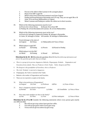 1.      Pravan is the oldest while Laxman is the youngest player.
           2.      Player from MP is aged 32
           3.      Minal comes from Orissa but Laxman is not from Gujarat
           4.      Pankaj and Kunal belong to Karnataka and UP resp. They are not aged 38 or 18
           5.      Asim, 32 is not from Maharashtra or Gujarat
           6.      Minal, Laxman and Pankaj are neither the oldest nor in their twenties.

29.        Which of the following statements must be true?
           (a) Pravin 44, is from Orissa     (b) Kunal, 26, is from MP
           (c) Pankaj, 26, is from Karnakata (d) Laxman, 18, is from Maharashtra

30.        Which of the following statements must not be true?
           (a) Pravin 44, belongs to Gujarat (b) Pankaj, 36, belongs to Karnataka
           (c) Asim, 32, belongs to Orissa (d) Laxman, 18, belongs to Maharasthra

31.        Pravin belongs to the state of
           (a) Gujarat     (b) Orissa         (c) Maharashtra (d) None of these

32.        Which player is aged 34?
           (a) Kunal       (b) Pankaj         (c) Pravin       (d) Kunal or Pankaj

33.        Which player is in his 20s?
           (a) Minal       (b) Pankaj         (c) Kunal        (d) Pravin

      Directions for Q. 34 – 36: Directions for questions 26 to 32: Read the following information and
      answer the questions given after that accordingly.

a.    There is a group of six persons Angapoora, Bakralu, Chaparganju, Drakula,       Engumakora and
      Fasoolara from a family. They are Professor, Clerk, Trader, Tailor, Surgeon and Pilot.
b.    The Surgeon is the grandfather of Fasoolara, who is a Professor.
c.    The clerk ‘Drakula’ is married to Angapoora.
d.    Chaparganju, the Tailor is married to the Trader.
e.    Bakralu is the mother of Engumakora and Fasoolara.
f.    There are two married to couples in the family.


34.        What is the profession of Engumakora?
           (a) Surgeon       (b) Clerk.      (c) Professor     (d)Pilot           (e) None of these

35.        How is Angapoora related to Engumakora?
           (a) Brother    (b) Uncle                (c) Father             (d) Grandfather (e) None of these


36.        How many male members are there in the family?
           (a) One       (b) Three         (c) Four            (d) Data inadequate        (e) None of these

Directions for Q. 37 to 40: Consider the following statements where every person gets exactly
one different dish:
        1.       Ria will not get soup unless Janet gets hot coffee.
        2.       Gia will not get gums unless Veena gets soup.
        3.       Veena will not get tea unless Gia gets soup.
 