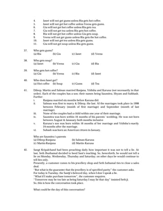 4.      Janet will not get gums unless Ria gets hot coffee.
      5.      Janet will not get hot coffee unless Veena gets gums.
      6.      Gia will not get hot coffee unless Ria gets tea.
      7.      Gia will not get tea unless Ria gets hot coffee.
      8.      Ria will not get hot coffee unless Gia gets soup.
      9.      Veena will not get gums unless Ria gets the hot coffee.
      10.     Janet will not get tea unless Ria gets gums.
      11.     Gia will not get soup unless Ria gets gums.

37.   Who gets gums?
      (a) Ria       (b) Gia           (c) Janet        (d) Veena

38.   Who gets soup?
      (a) Janet      (b) Veena        (c) Gia          (d) Ria

39.   Who gets hot coffee?
      (a) Gia         (b) Veena       (c) Ria          (d) Janet

40.   Who does Janet get?
      (a) Hot coffee (b) Soup         (c) Gums         (d) Tea

41.   Dileep, Martin and Salman married Ranjana, Vidisha and Karuna (not necessarily in that
      order). Each of the couples has a son; their names being Saumitra, Shyam and Subhash.
      Further
      i.      Ranjana married six months before Karuna did.
      ii.     Salman was first to marry & Dileep, the last. Al the marriages took place in 1998
              between February (month of first marriage) and September (month of last
              marriage).
      iii.    None of the couples had a child within one year of their marriage.
      iv.     Saumitra was born within 16 months of his parents’ wedding. He was not born
              between August & Janauary both months inclusive
      v.      Karuna’s son was born within 16 months of her marriage and Vidisha’s exactly
              24 months after the marriage.
      vi.     Subash was born an American citizen in January.

      Who are Saumitra’s parents
      (a) Dileep-Ranjana              (b) Salman-Karuna
      (c) Martin-Ranjana              (d) Martin-Karuna

42.   Sangt Kripalchand had been preaching daily how important it was not to tell a lie. At
      last, Seth Jhuthamal decided to heed Sant’s teaching. So, henceforth, he would not tell a
      lie on Monday, Wednesday, Thursday and Saturday; on other days he would continue to
      tell lies only.
      Presently, a customer comes to his jewellery shop and Seth Juthamal ties to close a sales
      deal.
      “But what is the guarantee that the jewellery is of specified parity” the customer asks.
      For today is Tuesday, the Santji’s beloved day, when I don’t speak a lie.
      “What if I make purchase tomorrow”, the customer enquires.
      “Tomorrow may be too late as being Saturday I may lie that day” insisted Seth ji.
      So, this is how the conversation took place.

      What could be the day of this conversation?
 