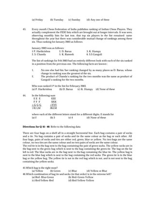 (a) Friday       (b) Tuesday      (c) Sunday        (d) Any one of these


43.     Every month Chess Federation of India publishes ranking of Indian Chess Players. They
        actually complement the FIDE lists which are brought out at longer intervals. It was seen,
        observing monthly lists for last tear, that top six players in the list remained same
        throughout the year but there was considerable mutual change of rankings among these
        six. Thus ranking for January 2003 as follows:

        January 2003 was as follows:
        1 P. Harikrishna        2. D. Barua                 3. K. Humpy
        2. S. Chanda            5. K. Ramesh                6. S.S Ganguli

        The list of rankings for Feb 2003 had an entirely different look with each of the six ranked
        in a position from the previous one. The following facts are known :

        1.      No one else had his/her ranking changed by as many places as D. Barua, whose
                change in ranking was the greatest of the six.
        2.      The product of Chanda’s ranking for the two months was the same as product of
                Ganguli’s ranking for the two months.

        Who was ranked 5 th in the list for February 2003.
        (a) P. Harikrishna      (b) D. Barua      (c) K. Humpy      (d) None of these

44.     In the following sum
          EE E            EEE
          FF F            XXX
        +G G G           +YYY
         J K LM          JKLM

        where each of the different letters stand for a different digits, E stands for
        (a) 2           (b) 3             (c) 4             (d) None of these


Directions for Q 45 - 46: Refer to the following data

There are four bags on a shelf all in a straight horizontal line. Each bag contains a pair of socks
and a tie. No bag contains a pair of socks and tie the same colour as the bag or each other. All
four bags, pairs of socks and ties are either red, green, blue or yellow. No two bags are the same
colour, no two ties are the same colour and no two pairs of socks are the same colour.
The red tie is in the bag next to the bag containing the pair of green socks. The yellow socks are in
the bag next to the green bag which is next to the bag containing the green tie. The bag on the far
left is red. The blue socks are in the bag next to the bag containing the blue tie. The yellow bag is
next to the blue bag which is next to the bag containing the red socks. The green tie is in the blue
bag or the yellow bag. The yellow tie is not in the red bag which is not, and is not next to the bag
containing the yellow socks.

45.Which bag is the right most?
       (a) Yellow        (b) Green     (c) Blue          (d) Yellow or Blue
46.Which combination of bag tie and socks (in that order) is in the extreme left?
       (a) Red- Blue-Green             (b) Red–Green-Yellow
       (c) Red-Yellow-Red              (d) Red-Yellow-Yellow
 