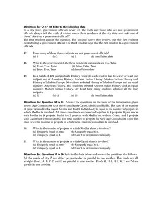 Directions for Q. 47- 48: Refer to the following data
In a city state, government officials never tell the truth and those who are not government
officials always tell the truth. A visitor meets three residents of the city state and asks one of
them,” Are you a government official?”
The first resident answer the question. The second native then reports that the first resident
denied being a government official. The third resident says that the first resident is a government
officials.

47.     How many of these three residents are not government officials?
        (a) 1         (b) 3            (c) 2           (d) Insufficient data

48.     What is the order in which the three residents statements are true/false
        (a) True, True, False             (b) False, False, True
        (c) True, True, True             (d) Insufficient data

49.     In a batch of 120 postgraduate History students each student has to select at least one
        subject out of American History, Ancient Indian H   istory. Modern Indian History and
        History of Modern Europe. 90 students selected History of Modern Europe and an equal
        number. American History. 105 students selected Ancient Indian History and an equal
        number. Modern Indian History. AT least how many students selected all the four
        subjects.
        (a) 75          (b) 45         (c) 30          (d) Insufficient data

Directions for Question 50 to 51: Answer the questions on the basis of the information given
below. Age Consultants have three consultants Gyani, Medha and Budhi. The sum of the number
of projects handled by Gyani, Medha and Budhi individually is equal to the number of projects in
which Medha is involved. All three consultants are involved together in 6 projects. Gyani works
with Medha in 14 projects. Budhi has 2 projects with Medha but without Gyani, and 3 projects
with Gyani but without Medha. The total number of projects for New Age Consultants is one less
than twice the number of projects in which more than one consultant is involved.

50.     What is the number of projects in which Medha alone is involved?
        (a) Uniquely equal to zero.      (b) Uniquely equal to 1.
        (c) Uniquely equal to 4.         (d) Can’t be determined uniquely.

51.     What is the number of projects in which Gyani alone is involved?
        (a) Uniquely equal to zero.      (b) Uniquely equal to 1.
        (c) Uniquely equal to 4.         (d) Can’t be determined uniquely.

Directions for Questions 52 to 56: Refer to the data below and answer the questions that follows.
All the roads of city Z are either perpendicular or parallel to one another. The roads are all
straight. Road, A, B, C, D and E are parallel to one another. Roads G, H, I, H, J, K, L and M are
parallel to one another.
 