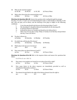 58.   Who are the married couples?
      (a) AE, BC       (b) AB, EC         (c) AC, BE      (d) None of these

59.   What colour dress does the unmarried lady wear?
      (a) Black        (b) Grey       (c) Blue        (d) Grey or Blue

Directions for Questions 60 to 63: Answer the questions after reading through the passage.
Six plays, P, Q, R, S, T and U are to be held during the week i.e, from Sunday to Saturday. In the
day, only one play can be shown, and the showing of the plays is subject to the following
conditions:
        i.       A two day gap should exist between the showing of plays T and S.
        ii.      The showing of U should be followed immediately by the showing of R.
        iii.     P cannot be shown on Thursday.
        iv.      Q should be shown on Tuesday and should not be followed by S.
        v.       These won’t be any play on day. Friday or Sunday is not that day and just before
                 this day, S has to be shown.

60.   No play is shown on:
      (a) Sunday       (b) Saturday       (c) Monday      (d) Tuesday

61.   On which day will the play R be shown?
      (a) Friday       (b) Saturday     (c) Thursday      (d) Monday

62.   Which play is the last one to be shown?
      (a) S              (b) R            (c) P           (d) U

63.   How many plays are shown between S and U?
      (a) One         (b) Two       (c) Three             (d) None of these

Directions for Questions 64 to 66: Refer to the sequence below and answer the questions that
follow:
        2 z 5? 9 t r 2 × m + 3 b 7-S

64.     How many even numbers are located in even places from left to right?
        (a) Two      (b) Three       (c) One         (d) None of these

65.     How many letters in the above sequence are immediately preceded as well as
        immediately followed by numbers?
        (a) One         (b) (3)      (c) Three  (d) None of these

66.     The element located third to the right of the thirteen element from the right is:
        (a) r           (b) t            (c) 2             (d) 9
 