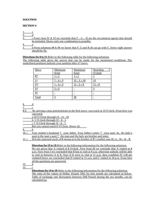 SOLUTION

SECTION 4

1.      c
2.      d
3.      c From clues IV & VI we conclude that F – G – H are the recruitment agents that should
        be included. Hence only one combination is possible.
4.      a
5.      b From solutions 68 & 69 we know that F, G and B all can go with C, hence right answer
        should be (b).

Directions for 6 to 11: Refer to the following table for the following solutions.
The following table gives the moves that can be made for the mentioned conditions. The
underlined positions indicate your position after n th move.

          Move              Minimum          Maximum           Reaching     5
                            Score            Score             O’clock
          0 th              1=1              1=1               1
          1 st              7–4=3            12 – 2 = 10       12
          2 nd              1–4=3            11 – 2 = 9        11 / 6
          3 rd              2=2              -                 5
          4 th              -                -                 -
          Total             3                20                -

6.      d
7.      c
8.d      By moving a step anticlockwise in the first move, you reach at 12 O’clock. From here you
        can reach
        a 10’O Clock through 12 – 11 - 10
        b 5 ‘O clock through 12 – 6 – 5
        c 7 ‘O Clock through 12 – 6 – 7.
        But you cannot reach 6 ‘O Clock. Hence (4).
9.      b
10. c   Your mother’s husband ? your father. Your father’s sister ? your aunt. So, the lady’s
        aunt is the man’s aunt ? the man and the lady are brother and sister.
11. c   M is the maternal uncle of R means m is the brother of R‘s mother (say K) i.e., M + K – R.

        Direction for 12 to 13: Refer to the following information for the following solutions.
        We are given that A visited at 8 O’clock. Now from III we conclude that A visited at 8
        p.m. Now from I we concluded that B has to visit at 9 a.m. otherwise nobody will be able
        to visit in between A & B. Now if D were to visit at 11 p.m. then condition IV will get
        violated hence we concluded that D visited at 11 a.m. and C visited at 10 p.m. From here
        all the questions are answered.
12.     b
13.     c
        Directions for 14 to 19: Refer to the following information for the following solutions.
        The ratio of the values of Dollar: Pound: DM, for July month are calculated as below.
        Table of exchange rate fluctuation between DM/Pound during the sex months, can be
        calculated as,
 
