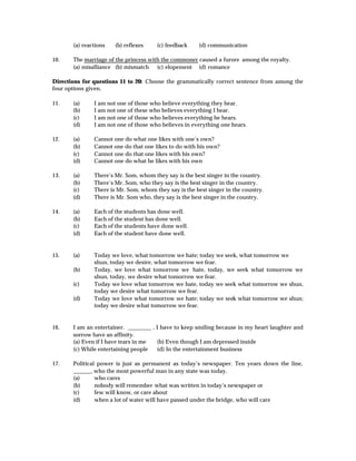 (a) reactions   (b) reflexes    (c) feedback    (d) communication

10.    The marriage of the princess with the commoner caused a furore among the royalty.
       (a) misalliance (b) mismatch (c) elopement (d) romance

Directions for questions 11 to 20: Choose the grammatically correct sentence from among the
four options given.

11.    (a)     I am not one of those who believe everything they hear.
       (b)     I am not one of these who believes everything I hear.
       (c)     I am not one of those who believes everything he hears.
       (d)     I am not one of those who believes in everything one hears.

12.    (a)     Cannot one do what one likes with one’s own?
       (b)     Cannot one do that one likes to do with his own?
       (c)     Cannot one do that one likes with his own?
       (d)     Cannot one do what he likes with his own

13.    (a)     There’s Mr. Som, whom they say is the best singer in the country.
       (b)     There’s Mr. Som, who they say is the best singer in the country.
       (c)     There is Mr. Som, whom they say is the best singer in the country.
       (d)     There is Mr. Som who, they say is the best singer in the country.

14.    (a)     Each of the students has done well.
       (b)     Each of the student has done well.
       (c)     Each of the students have done well.
       (d)     Each of the student have done well.


15.    (a)     Today we love, what tomorrow we hate; today we seek, what tomorrow we
               shun, today we desire, what tomorrow we fear.
       (b)     Today, we love what tomorrow we hate, today, we seek what tomorrow we
               shun, today, we desire what tomorrow we fear.
       (c)     Today we love what tomorrow we hate, today we seek what tomorrow we shun,
               today we desire what tomorrow we fear.
       (d)     Today we love what tomorrow we hate; today we seek what tomorrow we shun;
               today we desire what tomorrow we fear.


16.    I am an entertainer. ________ , I have to keep smiling because in my heart laughter and
       sorrow have an affinity.
       (a) Even if I have tears in me  (b) Even though I am depressed inside
       (c) While entertaining people   (d) In the entertainment business

17.    Political power is just as permanent as today’s newspaper. Ten years down the line,
       ______, who the most powerful man in any state was today.
       (a)      who cares
       (b)      nobody will remember what was written in today’s newspaper or
       (c)      few will know, or care about
       (d)      when a lot of water will have passed under the bridge, who will care
 