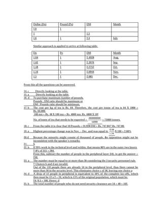 Dollar (Do)            Pound (Po)              DM                    Month
        1.6                    1
        1                                              1.5
        1.6                    1                       2.4                   July


        Similar approach is applied to arrive at following table.

        Do                     Po                      DM                    Month
        1.64                   1                       2.4928                Aug.
        1.62                   1                       2.3976                Sep.
        1.58                   1                       2.2752                Oct.
        1.54                   1                       2.0944                Nov.
        1.5                    1                       2.085                 Dec.


From this all the questions can be answered.

14. c    Directly looking at the table.
15. a     Directly looking at the table.
16. d   To purchase maximum number of pounds,
        Pounds : DM ratio should be maximum or
        DM : Pounds ratio should be minimum.
17. b   The cost per kg of tea is Rs. 64. Therefore, the cost per tonne of tea is 64 X 1000 =
        Rs. 64,000.
        100 mn = Rs. 48 X 100 mn = Rs. 4800 mn. Rs. 4800 X 106
                                                        4800000000
        No. of tones of tea that needs to be exported =            = 75000 tonnes.
                                                           64000
18. c   From the table it is clear that 10 Pounds = 24.928 DM = Rs. 747.84 ? Rs. 747.80.
                                                                          0. 04
19. a   Highest percentage change was in Nov. – Dec. and was equal to           X 100 = 2.60%
                                                                          1.54
20.d    Because the minority might consist of thousand of people, the opposition might not be
        inconsistent with the speaker’s remarks.
21.     b
22. b   If 20% work in the technical level and within, that means 80% are in the outer two layers.
        ? 8% of 355 = 284.
        From this, subtract the number of people in the peripheral layer (54), to get the answer =
        230.
23. a   The number must be equal to or more than 36 considering the 3 security personnel rule.
        ? Choices b and d are invalid.
        Out of the 110 people there are already 54 in the peripheral level, thus there cannot be
        more than 56 in the security level. This eliminates choice c of 58, leaving one choice a
24. d   A drop of 12 people in peripheral is equivalent to 50% of the complete lay-offs, which
        then must be 12 x 2 = 24, which is 15% of the original population, which must be:
        24/0.5 = 160. Hence, d
25. b   The total number of people who do not need security clearance are 54 + 48 = 102.
 