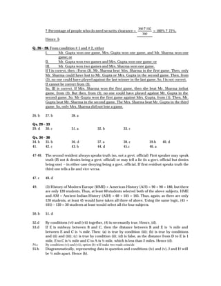 360 ? 102
        ? Percentage of people who do need security clearance =                           = 100% ? 72%.
                                                                                  360
        Hence b

Q. 26 – 28. From condition # 1 and # 2, either
         I.        Mr. Gupta won one game, Mrs. Gupta won one game, and Mr. Sharma won one
                   game; or
         II.       Mr. Gupta won two games and Mrs. Gupta won one game; or
         III.      Mr. Gupta won two games and Mrs. Sharma won one game.
         If I is correct, then : Form (3), Mr. Sharma beat Mrs. Sharma in the first game. Then, only
         Mr. Sharma could have lost to Mr. Gupta or Mrs. Gupta in the second game. Then, from
         (3), no one could have played against the last winner in the last game. So, I is not correct.
         II cannot be correct from (3).
         So, III is correct. If Mrs. Sharma won the first game, then she beat Mr. Sharma inthat
         game, from (3). But then, from (3), no one could have played against Mr. Gupta in the
         second game. So, Mr Gupta won the first game against Mrs. Gupta, from (1). Then, Mr.
         Gupta beat Mr. Sharma in the second game. The Mrs. Sharma beat Mr. Gupta in the third
         game. So, only Mrs. Sharma did not lose a game.

26. b   27. b               28. a

Qs. 29 – 33
29. d   30. c               31. a               32. b               33. c

Qs. 34 – 36
34. b   35. b               36. d               37. a               38. c             39.b    40. d
41.     42. c               43. b               44. d               45.c              46. a

47-48. The second resident always speaks truth (so, not a govt. official) First speaker may speak
       truth (IS not & denies being a govt. official) or may tell a lie (is a govt. official but denies
       being one) – in either case denying being a govt. official. If first resident speaks truth the
       third one tells a lie and vice-versa.

47. c   48. d

49.     (3) History of Modern Europe (HME) + American History (AH) = 90 + 90 = 180, but there
        are only 120 students. Thus, at least 60 students selected both of the above subjects. HME
        and AM + Ancient Indian History (AIH) = 60 + 105 = 165. Thus, again, as there are only
        120 students, at least 45 would have taken all three of above. Using the same logic, (45 +
        105) – 120 = 30 students at least would select all the four subjects.

50. b   51. d

52.d    By conditions (vi) and (vii) together, (4) is necessarily true. Hence, (d).
53.d    If E is midway between B and C, then the distance between B and E is ¼ mile and
        between E and C is ¼ mile. Then: (a) is true by condition (iii); (b) is true by conditions
        and (ii) and (iii); (c) is true by condition (ii); (d) is false, as the distance from D to E is 1
        mile, E to C is ¼ mile and C to A is ½ mile, which is less than 2 miles. Hence (d).
54.c    By conditions (vi) and (vii), option (b) will make two roads coincide
55.b    Diagrammatically, representing data in question and conditions (iv) and (v), J and H will
        be ½ mile apart. Hence (b).
 