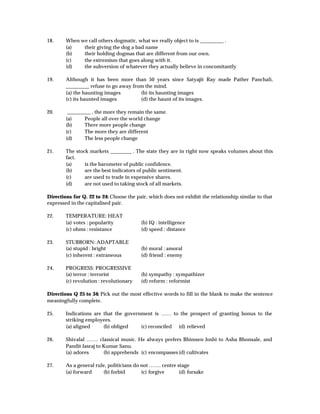 18.     When we call others dogmatic, what we really object to is _________ .
        (a)   their giving the dog a bad name
        (b)   their holding dogmas that are different from our own.
        (c)   the extremism that goes along with it.
        (d)   the subversion of whatever they actually believe in concomitantly

19.     Although it has been more than 50 years since Satyajit Ray made Pather Panchali,
        _________ refuse to go away from the mind.
        (a) the haunting images        (b) its haunting images
        (c) its haunted images         (d) the haunt of its images.

20.      _________ , the more they remain the same.
        (a)     People all over the world change
        (b)     There more people change
        (c)     The more they are different
        (d)     The less people change

21.     The stock markets ________ . The state they are in right now speaks volumes about this
        fact.
        (a)     is the barometer of public confidence.
        (b)     are the best indicators of public sentiment.
        (c)     are used to trade in expensive shares.
        (d)     are not used to taking stock of all markets.

Directions for Q. 22 to 24: Choose the pair, which does not exhibit the relationship similar to that
expressed in the capitalised pair.

22.     TEMPERATURE: HEAT
        (a) votes : popularity           (b) IQ : intelligence
        (c) ohms : resistance            (d) speed : distance

23.     STUBBORN: ADAPTABLE
        (a) stupid : bright              (b) moral : amoral
        (c) inherent : extraneous        (d) friend : enemy

24.     PROGRESS: PROGRESSIVE
        (a) terror : terrorist           (b) sympathy : sympathizer
        (c) revolution : revolutionary   (d) reform : reformist

Directions Q 25 to 34: Pick out the most effective words to fill in the blank to make the sentence
meaningfully complete.

25.     Indications are that the government is …… to the prospect of granting bonus to the
        striking employees.
        (a) aligned     (b) obliged    (c) reconciled (d) relieved

26.     Shivalal ……. classical music. He always prefers Bhimsen Joshi to Asha Bhonsale, and
        Pandit Jasraj to Kumar Sanu.
        (a) adores       (b) apprehends (c) encompasses (d) cultivates

27.     As a general rule, politicians do not ……. centre stage
        (a) forward     (b) forbid        (c) forgive     (d) forsake
 