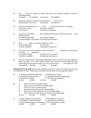 28.     The ……. study on import of natural gas from Iran through a pipeline would be
        completed shortly.
        (a) natural    (b) calculated (c) economic (d) feasibility

29.     His party is solely to be blamed for the political ……. in the country.
        (a) devaluation (b) revival       (c) advocacy     (d) stalemate

30.     His face was not made up of ………. and ……… but by the sheer force of thinking.
        (a) powder, rouge             (b) mouth, eyebrows
        (c) skin, bone                (d) textures, complexion

31.     It has been universally ………. that widespread destruction must be necessary….. with
        modern warfare.
        (a) realised, appendage       (b) accepted, antidote
        (c) acknowledged, concomitant (d) understood, threshold

32.     For a ………… reader, the author’s influence is like a …………
        (a) discerning, spell       (b) cold, force
        (c) good, revelation        (d) perceptive, panorama

33.     If you have come to the conference table with such an ……….. attitude, we cannot expect
        to reach a …………. agreement.
        (a) ancillary, lasting          (b) effervescent, conclusive
        (c) indolent, steadfast         (d) obdurate, harmonious

34.     It is true that the kind of specialised knowledge which is required for various kinds of
        skills, has little to do with wisdom. With every increase of knowledge and skill,
        knowledge becomes more necessary, for every such increase ………. our capacity for evil.
        (a) augments      (b) incites     (c) excites    (d) makes

Directions for Q. 35 to 39: Each of these questions contains six statements followed by four sets
of combinations of three. Choose the set in which the statements are most logically related

35.     A. No fishes breathe through lungs.     B. All fishes have scales.
        C. Some fishes breed upstream.          D. All whales breathe through lungs.
        E. No whales are fishes.                F. All whales are mammals.
        (a) ABC         (b) BCD         (c) ADE           (d) DEF

36.     A.      All men are men of scientific ability.
        B.      Some women are women of scientific ability.
        C.      All men are men of artistic genius.
        D.      Some men and women are of scientific ability.
        E.      Some men of artistic genius are men of scientific ability.
        F.      Some women of artistic genius are women of scientific ability.
        (a) ACD        (b) ACE          (c) DEF          (d) ABC

37.     A. Some mammals are carnivores.          B. All whales are mammals.
        C. All whales are aquatic animals.       D. All whales are carnivores.
        E. Some aquatic animals are mammals. F. Some mammals are whales.
        (a) ADF         (b) ABC          (c) AEF         (d) BCE
 