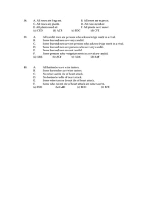38.   A. All roses are fragrant.                B. All roses are majestic.
      C. All roses are plants.                  D. All roses need air.
      E. All plants need air.                   F. All plants need water.
      (a) CED           (b) ACB         (c) BDC          (d) CFE

39.   A.      All candid men are persons who acknowledge merit in a rival.
      B.      Some learned men are very candid.
      C.      Some learned men are not persons who acknowledge merit in a rival.
      D.      Some learned men are persons who are very candid.
      E.      Some learned men are not candid.
      F.      Some persons who recognize merit in a rival are candid.
      (a) ABE         (b) ACF        (c) ADE         (d) BAF



40.   A.        All bartenders are wine tasters.
      B.        Some bartenders are wine tasters.
      C.        No wine tasters die of heart attack.
      D.        No bartenders die of heart attack.
      E.        Some wine tasters do not die of heart attack.
      F.        Some who do not die of heart attack are wine tasters.
      (a) FDE             (b) CAD             (c) BCD            (d) BFE
 