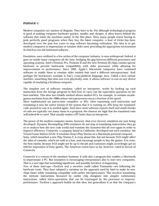 PASSAGE- 1

Modern computers are masters of disguise. They have to be. For although technological progress
is good at making computer hardware quicker, smaller and cheaper, it often leaves behind the
software that made the machines useful, in the first place. Since many people resent having to
junk perfectly good programs when they buy the latest computer, a host of tricks has been
developed over the past few years to stop software becoming redundant. The idea is to get
modern computers to impersonate or emulate older ones, providing the appropriate environment
in which to run old-fashioned software.

Emulation, once confined to a few niches of the computer industry, is now widespread. Indeed, it
goes on inside many computers all the time, bridging the gap between different processors and
operating systems. Intel’s Pentium Pro, Pentium II and the new Pentium III chips contain special
hardware to provide backwards compatibility with older processors while allowing for
improvements in performance. Since 1994, Apple’s Macintosh computers have contained
software to enable them to emulate older models that used a different microprocessor. And
perhaps the best-known example is Sun’s cross-platform language, Java. Called a Java virtual
machine, something that does not even physically exist, it allows software to run on any device
capable of emulating a fictitious computer.

The simplest sort of software emulator, called an interpreter, works by looking up each
instruction from the foreign program to find how to carry out the equivalent operation on the
host machine. This slow but reliable method allows modern PCs, for example, to emulate arcade-
games machines from the 1980s whose microprocessors ran at a fraction of the speed.
More sophisticated are just-in-time compilers, or JITs. After examining each instruction and
translating it into the native format of the system that it is running on, JITs keep the translated
code around in case it is needed again. And since most software repeats itself and small chunks
of code are typically run many times in a program, the chances are high that the translated code
will indeed be re-used. That usually makes a JIT faster than an interpreter.

The power of the modern computer means, however, that even cleverer emulators are now being
developed. Dynamic Recompiling (DR) emulators do not stop at translating instructions; they go
on to analyze how the new code works and translate the clumsiest bits all over again in order to
improve efficiency. Connectix, a company based in California, developed one such emulator, the
Virtual Game Station (VGS). It emulates Sony’s Play Station on a Macintosh personal computer.
Sony, which launched a new Play Station 2, is cross about this, but not because VGS might affect
the sales of consoles, which are sold at a loss, and encourage people to buy the games. It is cross,
the firm claims, because VGS might not be up to the job and customers might accordingly get an
inferior impression of Sony games. The American courts have so far, however, ruled in favour of
Connectix.

Connectix is a veteran of the emulator business. It sells also a program that enables a Macintosh
to impersonate a PC. But emulation is encouraging entrepreneurs also to start new companies.
That is a sure sign that something significant, and possibly lucrative, is happening.
Two of these start-ups—TeraGen and a secretive outfit called Transmeta—are following the
hardware route. They have adopted a variation on the approach used by Intel to make its new
chips faster while remaining compatible with earlier microprocessors. This involves translating
the intricate instructions favoured by earlier chip designers into simpler rudimentary
instructions, called micro-operations that can be rearranged by the processor to improve
performance. TeraGen’s approach builds on this idea, but generalizes it so that the company’s
 