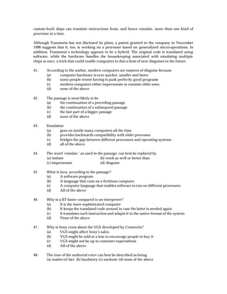 custom-built chips can translate instructions from, and hence emulate, more than one kind of
processor at a time.

Although Transmeta has not disclosed its plans, a patent granted to the company in November
1998 suggests that it, too, is working on a processor based on generalized micro-operations. In
addition, Transmeta’s technology appears to be a hybrid. The original code is translated using
software, while the hardware handles the housekeeping associated with emulating multiple
chips at once, a trick that could enable computers to don a host of new disguises in the future.

41.     According to the author, modern computers are masters of disguise because
        (a)    computer hardware is ever quicker, smaller and faster
        (b)    some people resent having to junk perfectly good programs
        (c)    modern computers either impersonate or emulate older ones
        (d)    none of the above

42.     The passage is most likely to be
        (a)    the continuation of a preceding passage
        (b)    the continuation of a subsequent passage
        (c)    the last part of a bigger passage
        (d)    none of the above

43.     Emulation
        (a)    goes on inside many computers all the time
        (b)    provides backwards compatibility with older processes
        (c)    bridges the gap between different processors and operating systems
        (d)    all of the above.

44.     The word ‘emulate,’ as used in the passage, can best be replaced by
        (a) imitate                      (b) work as well or better than
        (c) impersonate                  (d) disguise

45.     What is Java, according to the passage?
        (a)     A software program
        (b)     A language that runs on a fictitious computer
        (c)     A computer language that enables software to run on different processors
        (d)     All of the above

46.     Why is a JIT faster compared to an interpreter?
        (a)     It is the more sophisticated computer
        (b)     It keeps the translated code around in case the latter is needed again
        (c)     It translates each instruction and adapts it to the native format of the system.
        (d)     None of the above

47.     Why is Sony cross about the VGS developed by Connectix?
        (a)     VGS might affect Sony’s sales.
        (b)     VGS might be sold at a loss to encourage people to buy it
        (c)     VGS might not be up to customer expectations
        (d)     All of the above

48.     The tone of the authorial voice can best be described as being
        (a) matter-of-fact (b) laudatory (c) sardonic (d) none of the above
 