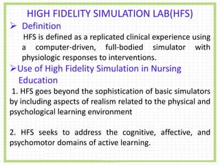 HIGH FIDELITY SIMULATION LAB(HFS)
 Definition
HFS is defined as a replicated clinical experience using
a computer-driven, full-bodied simulator with
physiologic responses to interventions.
Use of High Fidelity Simulation in Nursing
Education
1. HFS goes beyond the sophistication of basic simulators
by including aspects of realism related to the physical and
psychological learning environment
2. HFS seeks to address the cognitive, affective, and
psychomotor domains of active learning.
 