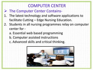 COMPUTER CENTER
 The Computer Center Contains-
1. The latest technology and software applications to
facilitate Cutting – Edge Nursing Education.
2. Students in all nursing programmes relay on computer
center for -
a. Essential web based programming
b. Computer assisted instructions
c. Advanced skills and critical thinking.
 