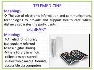 TELEMEDICINE
Meaning:-
 The use of electronic information and communications
technologies to provide and support health care when
distance separates the participants.
E-LIBRARY
Meaning:-
An electronic library
(colloquially referred
to as a digital library).
It is a library in which
collections are stored
in electronic media formats
accessible via computers
 