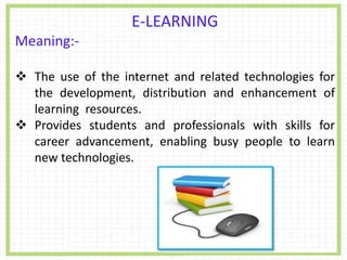 E-LEARNING
Meaning:-
 The use of the internet and related technologies for
the development, distribution and enhancement of
learning resources.
 Provides students and professionals with skills for
career advancement, enabling busy people to learn
new technologies.
 