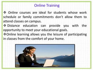 Online Training
. Online courses are ideal for students whose work
schedule or family commitments don't allow them to
attend classes on campus.
 Distance education can provide you with the
opportunity to meet your educational goals.
Online learning allows you the leisure of participating
in classes from the comfort of your home.
 